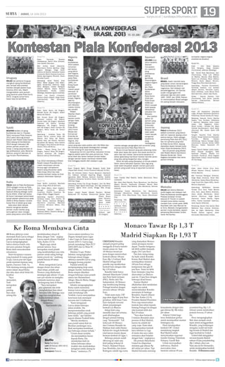 19surya.co.id | surabaya.tribunnews.com
| JUMAT, 14 JUNI 2013 SUPERSPORT
JUMAT, 14 JUNI 2013 HALAMAN 19
Super sport
Kontestan Piala Konfederasi 2013
Uruguay
INILAH kali pertama Uruguay
mengikuti ajang Konfederasi,
satu tempat atas prestasi
mereka menjadi jawara Copa
America 2011 lalu. Masih
mengandalkan para pemain
yang bersinar pada Piala Dunia
2013, Uruguay punya kans
besar lolos ke seminal.
Skuad Tim
Kiper: Fernando Muslera
(Galatasaray), Martin Silva (Olimpia),
Juan Castillo (Danubio).
Bek: Andres Scotti (Nacional),
Maximiliano Pereira (Benca), Diego
Lugano (Malaga), Diego Godin
(Atletico de Madrid), Sebastian Coates
(Liverpool), Martin Caceres (Juventus),
Matias Aguirregaray (Penarol), Alvaro
Gonzalez (Lazio).
Gelandang: Alvaro Pereira (Inter
Milan), Walter Gargano (Inter Milan),
Egidio Arevalo-Rios (Palermo), Diego
Perez (Bologna), Cristian Rodriguez
(Atletico Madrid), Gaston Ramirez
(Southampton), Nicolas Lodeiro
(Botafogo), Sebastian Eguren (Libertad).
Striker: Luis Suarez (Liverpool),
Edinson Cavani (Napoli), Diego Forlan
(Internacional), Abel Hernandez
(Palermo).
Brasil
BRASIL masih memiliki kans
yang besar untuk memenangkan
Piala Konferderasi 2013 di
negaranya. Dari delapan kali
penyelenggaraan, tim Samba
sudah mengangkat tro
sebanyak tiga kali yakni pada
1997, 2005, dan 2009. Raihan
ini menempatkan Brasil sebagai
tim paling banyak menjuarai
kompetisi negara-negara
antarbenua tersebut.
Skuad Tim
Kiper : Júlio César (Queens
Park Rangers), Diego Cavalieri
(Fluminense), Jefferson (Botafogo)
Bek : Daniel Alves (Barcelona), Jean
(Fluminense), Filipe Luís (Atlético
de Madrid), Marcelo (Real Madrid),
David Luiz (Chelsea), Réver (Atlético
Mineiro), Dante (Bayern Munich),
Thiago Silva (Paris Saint-Germain)
Gelandang : Paulinho (Corinthians),
Fernando (Grêmio), Luiz Gustavo
(Bayern Munich), Hernanes (Lazio),
Oscar (Chelsea), Lucas Moura (Paris
Saint-Germain), Jadson (Sao Paulo)
Striker : Neymar (Santos), Fred
(Fluminense), Hulk (Zenit), Leandro
Damiao (Internacional), Bernard
(Atlético Mineiro).
Tahiti
KEJUTAN terbaru di ajang
Konfederasi kali ini. Prestasi
Tahiti menjuarai Piala Oceania
2012 patut diacungi jempol.
Diasuh oleh Pelatih Eddy Etaeta,
Tahiti datang ke Konfederasi
2013 dengan kekuatan 99
persen pemain amatir dan
hanya 1 orang yang bermain di
liga professional, yaitu Marama
Vahirua, yang kini bermain di
Liga Yunani (Panthrakikos).
Skuad Tim
Kiper: Xavier Samin (AS Dragon),
Mickaël Roche (AS Dragon), Gilbert
Meriel (AS Tefana)
Bek: Vincent Simon (AS Dragon),
Teheivarii Ludivion (AS Tefana),
Nicolas Vallar (AS Dragon), Stephane
Faatiarau (AS Tefana), Tamatoa
Wagemann (AS Dragon), Yannick
Vero (AS Dragon), Edson Lemaire (AS
Dragon), Rainui Aroita (AS Tamarii
Faa”a)
Gelandang : Jonathan Tehau (AS
Tamarii Faa”a), Lorenzo Tehau (AS
Tefana), Alvin Tehau (AS Tefana),
Stanley Atani (AS Tefana), Heimano
Bourebare (AS Tefana), Henri Caroine
(AS Dragon), Ricky Aitamai (AS Vénus),
Yohann Tihoni (AS Roniu)
Striker : Steevy Chong Hue (AS
Dragon), Teaonui Tehau (AS Dragon),
Samuel Hnanyine (AS Dragon),
Marama Vahirua (Panthrakikos)
Jepang
PIALA Konfederasi 2013
adalah turnamen yang diikuti
oleh tim nasional Jepang untuk
kelima kalinya. Hadir sebagai
pemenang Piala Asia AFC 2011
dan tim pertama yang lolos
ke Piala Dunia 2013, Jepang
diprediksi dapat menjadi kuda
hitam Piala Konfederasi 2013.
Dari 23 pemain yang dibawa
oleh Pelatih Alberto Zaccheroni,
Keisuke Honda dan Shinji
Kagawa merupakan dua nama
pemain bintang.
Skuad Tim
Kiper: Eiji Kawashima (Standard
Liege), Shusaku Nishikawa (Sanfrecce
Hiroshima), Shuichi Gonda (FC Tokyo)
Belakang: Yasuyuki Konno (Gamba
Osaka), Yuzo Kurihara (Yokohama
F. Marinos), Masahiko Inoha (Jubilo
Iwata), Yuto Nagatomo (Inter),
Atsuto Uchida ( Schalke 04), Maya
Yoshida (Southampton), Hiroki Sakai
(Hannover 96), Gotoku Sakai (VfB
Stuttgart)
Tengah: Yasuhito Endo (Gamba
Osaka), Kengo Nakamura (Kawasaki
Frontale), Makoto Hasebe
(Wolfsburg), Hajime Hosogai (Bayer
Leverkusen), Keisuke Honda (CSKA
Moscow), Hideto Takahashi (FC
Tokyo)
Depan: Ryoichi Maeda (Jubilo Iwata),
Shinji Okazaki (Stuttgart), Mike
Havenaar (Vitesse), Takashi Inui
(Eintracht Frankfurt), Shinji Kagawa
(Manchester United), Hiroshi Kiyotake
(FC Nurnberg)
Italia
ITALIA hadir di Piala Konfederasi
2013 sebagai runner-up Piala
Eropa 2012 (Juara Eropa 2012,
Spanyol dihitung sebagai Juara
Dunia 2010). Inilah kali kedua
Gli Azzuri mendapat kehormatan
tampil setelah sebelumnya pada
2009 di Afrika Selatan mereka
hanya nis di babak grup saja.
Italia akan lebih banyak
disorot mengenai deretan
pemain muda mereka yang
kemungkinan akan mengisi
posisi yang sama untuk World
Cup 2014 mendatang di Brasil.
Pelatih Cesare Prandelli tentu
masih menyimpan ramuan
khusus agar mempesona
seperti yang ditunjukan pada
Piala Eropa 2012 lalu kala
mereka berhasil melaju ke nal
sebelum dihentikan Spanyol.
Skuad Tim
Kiper: Buffon (Juventus), Marchetti
(Lazio), Sirigu (Paris St Germain)
Bek: Abate (Milan), Astori (Cagliari),
Barzagli (Juventus), Bonucci
(Juventus), Chiellini (Juventus), De
Sciglio (Milan), Maggio (Napoli)
Gelandang: Aquilani (Fiorentina),
Candreva (Lazio), Cerci (Torino), De
Rossi (Roma), Diamanti (Bologna),
Giaccherini (Juventus), Marchisio
(Juventus), Montolivo (Milan), Pirlo
(Juventus)
Penyerang: Balotelli (Milan), El
Shaarawy (Milan), Gilardino (Bologna),
Giovinco (Juventus)
Nigeria
PIALA
Konfederasi
2013 adalah
turnamen
kali kedua
yang diikuti
oleh Nigeria.
Sebelumnya,
pada Piala
Konfederasi
1995, tim
Elang Super
berhasil
meraih posisi
keempat. Di
perebutan
juara tiga dan
empat, Nigeria
saat itu
ditumbangkan
oleh Meksiko
melalui drama
adu penalti.
Pelatih
Stephen Keshi
membuat
kejutan publik
dengan tidak
memanggil
bintang
Piala Afrika
2013 Victor
Moses dan
Emmanuel
Emenike ke
dalam skuad
Nigeria. Jika
melihat nama-
nama yang ada maka praktis John Obi Mikel dan
Efe Ambrose yang dapat dikategorikan sebagai
pemain bintang tim asal benua Afrika ini.
Selayaknya tim-tim asal Afrika, kekuatan timnas
Nigeria adalah pada sik para pemainnya. Tidak
kenal lelah dan berani berduel kontak badan
dengan pemain lawan membuat mereka tidak
bisa dianggap sepele oleh siapapun juga.
Skuad Tim
Kiper: Chigozie Agbim (Enugu Rangers), Austin Ejide
(Hapoel Beer Sheva), Vincent Enyeama (Maccabi Tel Aviv)
Bek: Efe Ambrose (Celtic), Francis Benjamin (Heartland
FC), Elderson Echiejile (Sporting Braga), Azubuike
Egwuekwe (Warri Wolves), Solomon Kwambe, Godfrey
Oboabona (keduanya Sunshine Stars), Kenneth Omeruo
(ADO Den Haag)
Gelandang: Emeka Eze (Enugu Rangers), John Obi Mikel
(Chelsea), Fegor Ogude (Valerenga), John Ogu (Academica
Coimbra), Ogenyi Onazi (Lazio), Minggu Mba (Enugu
Rangers)
Srtiker: Joseph Akpala (Werder Bremen), Michael
Babatunde (FC Kryvbas), Muhammad Gambo (Kano
Pillars), Brown
Ideye (Dynamo
Kiev), Ahmed
Musa (CSKA
M o s c o w ) ,
N n a m d i
O d u a m a d i
( V a r e s e ) ,
Anthony Ujah
(FC Cologne)
Spanyol
SELAMA lima
tahun terakhir,
Spanyol
merupakan
tim nasional
yang
prestasinya
paling
gemilang
dibandingkan
negara-negara
peserta
lain Piala
Konfederasi
2013.
Merebut
Piala Dunia
2010 dan
Piala Eropa
2008 dan
2012 menjadi
bukti betapa
dahsyatnya
kekuatan tim
Matador.
Jika melihat
daftar 23
pemain yang
dibawa oleh
Entenador
Vicente Del
Bosque maka
tidak salah
masih banyak
pengamat
sepakbola
yang
menjagokan
mereka sebagai pengangkat tro turnamen yang
dulunya bernama Piala Raja Fahd ini.
Bicara timnas Spanyol yang ada sekarang maka
tidak akan lepas dari peran dua sosok sentral tim
yakni Xavi dan Iniesta. Sama-sama berperan di
sektor gelandang membuat mereka memiliki peran
yang bisa saling bergantian atau mengisi.
Taktik tiki-taka yang diterapkan di timnas adalah
faktor utama kekuatan Spanyol. Satu lagi yang
tidak boleh dilupakan adalah mental juara para
pemain yang sudah teruji di sejumlah turnamen
besar.
Skuad Tim
Kiper: Casillas (Real Madrid), Valdes (Barcelona), Reina
(Liverpool).
Bek: Albiol (Real Madrid), Pique (Barcelona), Javi Martinez
(Bayern Munich), Azpilicueta (Chelsea), Ramos (Real
Madrid), Arbeloa (Real Madrid), Alba (Barcelona), Monreal
(Arsenal).
Gelandang: Iniesta (Barcelona), Xavi (Barcelona),
Fabregas (Barcelona), Sergio (Barcelona), Cazorla
(Arsenal), Silva (Manchester City), Navas (Manchester
City).
Penyerang: Villa
( B a r c e l o n a ) ,
T o r r e s
(Chelsea), Pedro
( B a r c e l o n a ) ,
Mata (Chelsea),
S o l d a d o
(Valencia).
Meksiko
INILAH kali kelima Meksiko
ambil bagian dari delapan kali
Piala Konfederasi terselenggara.
Prestasi terbesar timnas
berjuluk El Tricolor ini adalah
menjadi juara ketika mereka
menjadi tuan rumah pada 1999.
Diarsiteki oleh Jose Manuel de
la Torre, Meksiko mengandalakn
pemain muda berbakat, seperti
penyerang Manchester United
Javier Hernandez.
Skuad Tim
Kiper: Jesus Corona (Cruz Azul),
Alfredo Talavera (Toluca), Guillermo
Ochoa (Ajaccio).
Bek: Francisco Rodriguez (America),
Diego Reyes (America), Hiram Mier
(Monterrey), Severo Meza (Monterrey),
Jorge Torres Nilo (Tigres UANL), Hector
Moreno (Espanyol).
Gelandang: Midelders: Gerardo
Torrado (Cruz Azul), Pablo Barrera
(Cruz Azul), Jesus Molina (America),
Jesus Zavala (Monterrey), Hector
Herrera (Pachuca), Angel Reyna
(Pachuca), Carlos Salcido (Tigres
UANL), Andres Guardado (Valencia),
Javier Aquino (Villarreal).
Penyerang: Giovani Dos Santos (Real
Mallorca), Raul Jimenez (America),
Aldo de Nigris (Monterrey), Oribe
Peralta (Santos Laguna), Javier
Hernandez (Manchester United).
AS Roma akhirnya resmi
menunjuk Rudi Garcia sebagai
pelatih untuk musim depan.
Garcia mengungkapkan
bahwa dirinya butuh cinta
dari para pasukan Serigala
Roma demi menyukseskan
rencananya.
Demi terciptanya suasana
yang kondusif di ruang ganti
I Lupi, Garcia pun tak segan
untuk meminta bantuan sang
kapten, Fancesco Totti. Ya,
Totti memang seorang pemain
senior dalam skuad Roma
dan tahu akan seluk beluk tim
tersebut.
“Saya
menyadari,
Totti
merupakan
sosok
penting.
Saya akan
senang bila
mendiskusikan situasi di
Roma dengan Totti,” ungkap
Garcia seperti dilansir Football
Italia, Kamis (13/6).
“Begitu juga untuk
pemain lainnya. Saya
merupakan sosok pelatih
yang membutuhkan rasa cinta
pemain untuk saling berbagi
dalam proyek ini,” sambung
pelatih berusia 49 tahun
tersebut.
Roma mengontrak Garcia
dengan durasi dua tahun.
Akan tetapi, pelatih asal
Perancis yang dikabarkan
mendapat gaji sebesar 1,5 juta
euro per musim ini mengaku
optimistis kariernya akan
berlangsung lama di Roma.
“Saya merupakan
pria optimistis dan telah
menghabiskan lima tahun
bersama Lille. Semoga, saya
juga bisa menghabiskan
waktu bertahun-tahun
dengan Roma,”
tandasnya.
Saat melatih Lille,
Garcia sukses membawa Les
Dogues menjadi juara Ligue
1 dan Coupe de France pada
musim 2010-11. Garcia juga
pernah menukangi Dijon FCO
(2002-2007) dan Le Mans FC
(2007-2008).
Direktur I Lupi, Walter
Sabatini, mengungkapkan
beberapa alasan hingga
akhirnya memilih Garcia yang
dianggap kurang populer.
Padahal setelah tak
memperpanjang kerja sama
dengan Aurelio Andreazzoli,
Roma sempat dikaitkan
dengan beberapa nama pelatih
antara lain Massimiliano
Allegri, Marcelo Bielsa, hingga
Laurent Blanc.
Sabatini mengungkapkan
Roma sudah memantau
kinerja Garcia sebagai pelatih
sejak menukangi Lille.
Terlebih, Garcia menunjukkan
keseriusan kala mendapat
tawaran dari I Giallorossi.
“Kami mengamati
Garcia dalam beberapa
tahun terakhir. Dia
merepresentasikan sosok
beberapa pelatih yang pernah
kami miliki,” ujar Sabatini
seperti dilansir Football Italia.
“Mereka membawa
aura positif untuk klub ini.
Berdasar pandangan saya,
Rudi merupakan kombinasi
dari beberapa elemen terbaik.”
“Untuk alasan terakhir,
dia menunjukkan hasrat
kepada Roma. Dia
memikirkan klub ini
dalam beberapa tahun
terakhir dan membuktikan
keinginan untuk datang ke
Roma,” tandasnya. (*)
Ke Roma Membawa Cinta
Biole
Nama: Rudi Garcia
Lahir: 20 Februari 1964 (49 th)
Klub: AS Roma
Kebangsaan: Perancis
CRISTIANO Ronaldo
menjadi properti paling
menggoda di bursa transfer
musim panas ini. Saat
AS Monaco berani jor-
joran dengan menawarkan
kontrak sebesar 100 juta
Euro (Rp 1,3 triliun), Real
Madrid sebagai klub
pemilik siap memberikan
kontrak baru dengan nilai
Rp 1,93 triliun.
Ronaldo tidak hanya
diminati Manchester United
dan Paris Saint Germain
(PSG). Dirilis oleh The
Independent, AS Monaco
siap memboyong bintang
Portugal tersebut dengan
tawaran sebesar 100 juta
Euro.
Tidak main-main, CR7
juga akan digaji 20 juta Euro
pertahun, lebih besar 5 juta
Euro daripada tawaran
dalam perpanjangan
kontrak Los Blancos.
Setiap klub yang
memiliki dana tak terbatas,
pasti dihubungkan
dengan pemain bintang
yang “bermasalah”. Tak
terkecuali AS Monaco
dan Cristiano Ronaldo ini.
Maklum klub milik Dmitry
Rybolovlev tengah berbenah
total karena musim depan
bermain kembali di Ligue 1.
Beberapa pemain sudah
diboyong ke salah satu
klub paling terkenal di
Prancis. Radamel Falcao,
Joao Moutinho, dan James
Rodriguez adalah tiga nama
yang diamankan Monaco
untuk persiapan musim
depan. Transfer ketiganya
tak lebih sedikit daripada
angka 129,7 juta Euro.
Dan kini, iming-iming
itu hadir untuk Ronaldo.
Konon, Real Madrid akan
mendapatkan minimal
100 juta Euro sebagai
kompensasi dan gaji 20
juta Euro. Tentu ini lebih
besar daripada yang bisa
ditawarkan Los Blancos
saat ini, 15 juta Euro dengan
beberapa detail bonus.
Namun Madrid
dikabarkan akan melakukan
segala cara untuk
memertahankan Ronaldo
merumput di Santiago
Bernabeu. Seperti dilansir
The Sun, Kamis (13/6),
Presiden Madrid Florentino
Perez siap menawarkan
kontrak lima tahun kepada
bintang Portugal ini dengan
nilai kontrak lebih dari
Rp1,93 triliun.
“Saya akan bertaruh,
Cristiano (Ronaldo) akan
pensiun di Real Madrid,
karena itu adalah hal
yang wajar. Kami akan
menegosiasikan kontrak
baru sebelum La Liga
di mulai dan saya yakin
semuanya akan berjalan
dengan baik,” ungkapnya.
Eks pemain Manchester
United itu dilaporkan
meminta gaji sebesar Rp
463 miliar per tahun. Tapi
Madrid berusaha menutup
kesepakatan dengan nilai
gaji sebesar Rp 386 miliar
per tahun.
Adapun United juga
terus melakukan gerilya
untuk mendapatkan mantan
bintangnya itu.
Demi mendapatkan
kembali CR7, United
mendukung langkah
Real Madrid untuk
menyelesaikan negosiasi
transfer bintang Tottenham
Hotspur, Gareth Bale.
Untuk mewujudkan
ambisinya, Madrid
menyiakan dana
fantastis sebesar 85 juta
poundsterling (Rp 1,31
triliun) untuk melabuhkan
pemain berusia 23 tahun
itu.
Perez mengungkapkan
Bale akan menjadi sosok
tepat untuk menggantikan
Ronaldo, yang belakangan
mengaku sudah tak betah
lagi berada di Madrid dan
ingin kembali ke United.
United telah mengajukan
tawaran kepada Madrid
sebesar 65 juta poundsterling
(Rp 1 triliun), plus Luis
Nani atau Javier Hernandez,
untuk mendapatkan kembali
Ronaldo. (Tribunnews.com)
Monaco Tawar Rp 1,3 T
Madrid Siapkan Rp 1,93 T
CRISTIANO RONALDO
join facebook.com/suryaonline follow @portalsurya
 
