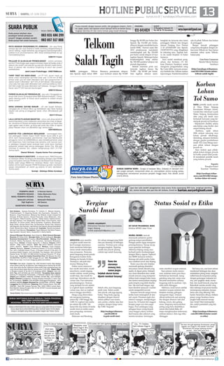 13surya.co.id | surabaya.tribunnews.com
| SABTU, 15 JUNI 2013
HOTLINEPUBLICSERVICE
DR TJATUR PRIJAMBODO, MARS
Direktur BPJKD Jawa Timur
MOBIL-MOBIL mewah
memasuki pelataran parkir
gedung resepsi pernikahan.
Petugas parkir sigap mengatur
penempatannya. Sayup-sayup
suara gamelan terdengar.
Akhirnya Kijang usang saya
berhasil parkir berdampingan
dengan Mercy, Jaguar, Alphard
dan BMW keluaran terbaru.
Semoga tak salah parkir, batin
saya sembari turun dari Kijang.
Kami, saya dan istri, berjalan
memasuki gedung disambut
senyuman ramah sekuriti yang
stanby di depan pintu. Selanjut-
nya, kami disambut dara cantik
murah senyum yang mempersi-
lahkan kami mengisi buku tamu
dan (tentu) memasukkan amplop
pada tempat yang telah disedia-
kan. Tak ada buah tangan, tapi
kami disodori semacam voucher
untuk mengambil suvenir.
Suasana mewah sangat terasa
ketika kami melangkah di atas
red carpet. Penataan joglo dan
interior ruangan, mempertegas
kesan itu. Di kanan kiri anggun
berjajar pagar ayu dan pagar
bagus. Para undangan yang
sebagian besar orang berada
(saya haqqul yakin), terlihat
dari busana dan askesori yang
mereka kenakan, beriringan
antre memberi ucapan selamat.
Saat antrean mulai menye-
mut, melintas tamu paro baya
berbalut jas bermerek, meng-
gandeng sang istri, tanpa rasa
bersalah menerobos antrean
langsung naik ke podium. Ups,
etika telah dilanggar.
Akhirnya, kami turun setelah
memberi ucapan selamat dan
berjalan menuju gubugan,
mengantre (lagi). Antrean
dibuat terhenyak saat seorang
ibu dengan aksesori riuh dari
kalung, cincin, dan gelang
emas, langsung menyodorkan
piring yang baru diambilnya
untuk diisi kebab Baba Ali
tanpa menghiraukan keheranan
antrean lainnya. Satu lagi etika
dilanggar.
Tak hanya itu, saat kami selesai
menikmati hidangan dan akan
meletakkan piring kotor, astaghfi-
rullah banyak tumpukan piring
dengan gunungan makanan ter-
sisa, ada spagheti, steak, marta-
bak, dan masih banyak yang lain.
Bukankah mereka sendiri yang
tahu seberapa kuat perut mereka
menampung makanan, kenapa
harus ada yang dibuang? Mu-
badzir. Sementara ribuan, bahkan
jutaan warga Surabaya harus
jungkir balik mencari sesuap
nasi. Ironis! Mari instrospeksi
diri, sudah pantaskah yang kita
lakukan?
(http://surabaya.tribunnews.
com/2013/06/14/status-sosial-
vs-etika)
AWALNYA saya memba-
yangkan surabi imut itu
kecil mungil, karenanya
kami memesan beberapa
menu untuk memuaskan
rasa penasaran. Ternyata,
perut langsung terasa penuh.
Keragaman kuliner Kota
Malang ini berada di Jalan
Trunojoyo, tak jauh dari
stasiun Malang Kota.
Daftar menu menawar-
kan surabi imut telor, surabi
strawberry, surabi daging,
surabi cokelat, surabi pisang,
surabi keju, dan masih ba-
nyak lagi. Seluruhnya ada 44
varian rasa. Pun minuman
pendampingnya. Namun,
yang menjadi favorit adalah
es yoghurt daam sembilan
varian rasa, dari es yoghurt
mocca hingga strowbery.
Harga yang ditawarkan
tak menguras kantong,
antara Rp 1.500 hingga Rp
3.000. Es yoghurt dan aneka
jus sekitar Rp 4.000. Tak
heran bila dua lantai di kedai
surabi imut ini selalu ramai
para pengudap, terutama
anak muda.
Makanan asal Bandung
ini cukup menggoyang lidah
dan pas disantap di berbagai
suasana. Porsinya pun cukup
mengenyangkan. Sepiring
surabi dan piscok (pisang
coklat) saja sudah kenyang.
Sekali coba, saya langsung
jatuh cinta. Selain surabi
dan piscok, ada juga jagung
bakar. Yang beda, jagung
disajikan dengan diserut
dalam pilihan rasa manis,
asin, pedas, cokelat, keju dan
campur, dengan harga sama
Rp 5.000. Tergoda?
(http://surabaya.tribunnews.
com/2013/06/14/
tergoda-surabi-imut)
SAYA pelanggan Telkom
dan Speedy sejak tahun 2009.
Biasanya pemakaian telepon
saya berkisar antara Rp 70.000
hingga Rp 80.000 per bulan dan
Speedy Rp 214.000 per bulan,
dibayar dengan mendebet kartu
kredit HSBC. Namun sejak Mei
2012 pembayaran mendadak
membengkak jadi Rp 320.000
per bulan untuk telepon di luar
tagihan Speedy. Beberapa bulan
berjalantagihan tetap sekitar
Rp 300.000 padahal telepon tak
pernah digunakan.
Setelah meminta print out,
ternyata tagihan hanya Rp
70.000 - Rp 80.000 per bulan.
Dan tagihan sebesar mem-
bengkak itu ternyata atas nama
pelanggan Telkom lain dengan
alamat Panjang Jiwo Permai
3/18 (0318491689 dan Speedy
152307201572) yang ditagihkan
ke rekening saya. Tagihan keli-
ru itu sudah berjalan 12 bulan
lamanya.
Saya sudah membuat peng-
aduan dan bertemu CS Tel-
kom Dionoyo Surabaya untuk
mengurus pengembalian uang
Rp 2 juta lebih, ternyata proses-
nya berbelit dan Telkom seakan
lepastangan.Padahalkesalahan
ada di pihak Telkom dan bukan
di pelanggan.
Berapa banyak pelanggan
yang harus dirugikan dengan sis-
tem error Telkom ini. Saya hanya
meminta solusi nyata Telkom,
bukan janji.
Goo Ferry Gunawan
Bendul Merisi Selatan
Surabaya
(http://surabaya.tribunnews.
com/2013/06/14/satu-tahun-
telkom-salah-tagih)
Telkom
Salah Tagih
Status Sosial vs Etika
Nama dan
ukurannya
memang imut,
namun jangan
terjebak ukuran karena
dijamin membuat kenyang!
SUARA PUBLIK
Anda punya keluhan atau
pendapat terkait pelayanan
umum? Jangan pendam sendiri.
Anda punya hak untuk bersuara.
Kirim SMS ke
083 831 686 299
083 857 517 888
RAYA BANDAR KEDUNGMULYO JOMBANG - jlan raya Perak
sampai dgn jlan raya Soekarno Hatta Jombang bergelombang 
penuh lubang, sngat berbahay bg pengguna jalan/pengendara,
pdahal ini jln provinsi/nasiona. Mhn dinas terkait/pemkab bs sgr
menindaklanjutinya.
628573111xxxx
PELAJAR DI ALUN-ALUN PROBOLINGGO - mohon perhatian
pemkot Probolinggo agar segera bersikap tegas terhadap anak-2
jalanan dan anak2 usia sekolah yg saat jam sekolah malah berke-
liaran di jalanan dan terutama nongkrong di alun2 dan pusat2
perbelanjaan.
Jamil Leces Probolinggo - 628574688xxxx
TARIP TIKET KA ANAK-ANAK - unt PT KAI, aturan mana yg
benar untuk menerapkan tarif tiket anak usia 1,5 thn krn di tiket
tertulis anak usia tsb tidak dikenakan tarif, tapi pengumuman di
stasiun anak-2 dikenakan tarif 10% dr tarif dewsa. Kata petugas,
umur satu hari saja sdah dikenakan tarif, anehnya ketika sy mem-
beli tiket anak2 ternyata dikenakan tarif dewasa. Sungguh hebat
benar cara PT KAI mencari keuntungan!
628213134xxxx
PARKIR ALUN-ALUN TRENGGALEK - alun-alun Trenggalek ka-
tanya milik umum, tp kenapa siswa SMK Muhammadiyah 1 Treng-
galek dilarang parkir di trotoar alun2 padahal itu adalah tempat
parkir umum?
628233549xxxx
DESA KARANG GAYAM BANJIR - yth pak bupati Sidoarjo,
mengapa jlan di Perum Bluru yg berbatasan dgn Desa Karang
Gayam kok sering jd langganan banjir, mhon ditindaklanjti pak
-trims.
62317137xxxx
LALU LINTAS PLAOSAN MAGETAN - mhon untk dinas terkait 
aparat kepolisian untuk melakukan penertiban lalu lintas di Mage-
tan, terutama di Plaosan terhadap anak2 sekolahan yg masih saja
ugal-ugalan saat di jalan, jg tlong pak polisi lalu lintas di depan
pasar Plaosan mhon unt ditertibkan lagi, terima kasih.
628194640xxxx
KANTOR POS LAMONGAN MENJAWAB - menanggapi kelu-
han pelanggan melalui Suara Publik Harian Surya edisi 8 Juni
2013, kami menyampaikan permohonan maaf kpd Bpk/Ibu/Sdr
pengguna nomor hp 62856338xxxx atas ketidaknyamanan yang
sdh dialaminya. Kami berharap bisa bertemu untk mencari solu-
si sekaligus menjadi bahan evaluasi kami untuk terus memberi
pelayanan terbaik bagi semua pelanggan Kantor Pos. Bila ada
informasi  keluhan lain, silakan menghubungi 0321 311735.
Terima kasih.
Slamet Widodo - Kepala Kantor Pos Lamongan
PDAM SURABAYA SIDOTOPO - di wilayah kami, RW03 Kelurah-
an Sidotopo Wetan Surabaya sdh terpasang jaringan pipa PDAM
yang merupakan bantuan PDAM Surya Sembada Kota Surabaya.
Selaku wakil warga RW03 Kel. Sidotopo Wetan, kami menyam-
paikan terima kasih kepada PDAM Surabaya yg telah membantu
warga menyediakan air bersih yg selama ini kami dambakan.
Terima kasih.
Sumiaji - Sidotopo Wetan Surabaya
SAYA pemilik tanah sawah
di Desa Wates Tanjung
Kecamatan Wringin Anom,
Gresik.Dari informasi Lurah
Wates Tanjung berdasarkan
data yang ada tanah saya
termasuk kawasan yang ter-
dampak proyek tol Surabaya
- Mojokeerto (SuMo) seluas
satu hektar yang Terdiri dari
empat bidang sawah.
Anehnya, sejak tahun
2006 sampai sekarang saya
belum pernah dihubungi,
diundang, ataupun bertemu
dengan panitia pembebasan
tanah P2T/Jasa Marga mau-
pun pihak terkait dengan
proyek ini.
Saya mohon agar pihak-
pihak terkait dengan proyek
tol SuMo untuk lebih proak-
tif mendekati pemilik tanah
yang terkena proyek.
Suparto
Rungkut Kidul
Kauman - Surabaya
(http://surabaya.tribun-
news.com/2013/06/14/saya-
korban-lahan-tol-sumo)
Korban
Lahan
Tol Sumo
Punya masalah dengan layanan publik, dari gangguan telepon, listrik,
air, pajak, parkir, dan layanan umum lainnya? Kirim ke Harian Surya,
lengkapi identitas diri dan nomor kontak yang mudah dihubungi.
Jl Rungkut Industri III
No 68  70 Surabaya surya.laporcak@gmail.com
FAKSIMIL:
031-8414024
SURAT : EMAIL :
citizen reporter Liput dan tulis sendiri pengalaman atau acara Anda sepanjang 450 kata, lengkapi identitas
diri, nomor kontak, dan pas foto diri terbaru. Email ke harian.surya@gmail.com
Tergiur
Surabi Imut
SURYA/AHMAD ZAIMUL HAQ
SUNGAI SAMPAH WARU - Sungai di kawasan Waru, Sidoarjo ini berubah men-
jadi sungai sampah, menyumbat aliran air, menciptakan aroma kurang sedap,
sekaliguskan menebarkan ancaman penyakit hingga banjir. Foto dibidik Jumat
(14/6/2013).
ENDRIK ANJARWATI
Mahasiswa Fakultas Sastra Universitas
Negeri Malang
endrik.anjarwati54@yahoo.com
SEMUA WARTAWAN SURYA DIBEKALI TANDA PENGENAL
DAN TIDAK DIPERKENANKAN
MENERIMA / MEMINTA APA PUN DARI NARASUMBER.
Setiap artikel/tulisan/foto atau materi apa pun yang telah dimuat di Harian
Surya dapat diumumkan/dialihwujudkan kembali dalam format digital
maupun nondigital yang tetap merupakan bagian dari Harian Surya.
HARIAN PAGI
Staf Redaksi: Satwika Rumeksa, Tri Yulianto, D Wahjoe Harjanto,
Trihatmaningsih, Tri Dayaning Reviati, Eko Supriyanto, Hariyanto, Tri
Mulyono, Tutug Pamorkaton, Wahyudi Hari Widodo, Endah Imawati,Yuli
Ahmada, M Rudy Hartono, Ahmad Pramudito, Anas Miftahudin, Joko
Hari Nugroho, Wiwit Purwanto, Suyanto, Deddy Sukma, Habiburrohman,
Adi Agus Santoso, Titis Jatipermata, Fatkhul Alami, Doso Priyanto, Dyan
Rekohadi, Sri Handi Lestari, Marta Nurfaidah, Sugiharto, Musahadah,
Mujib Anwar, Ahmad Zaimul Haq, Aji Bramastra, Nuraini Faiq, Adrianus
Adhi Nugroho, Eko Darmoko, Haorrahman Dwi Saputra, Muhammad Miftah
Faridl, Ahmad Amru Muis, Sudarma Adi; Ilustrator: Rendra Kurniawan,
Akhmad Yusuf Marzuki; Perwajahan: Teguh Wahyudi, Edy Minto Prasaro,
Agus Susanto, Haryoto, Njono, Anang Dwi H, Aloma Irjianto
General Manager Business: Agus Nugroho; Wakil General Manager
Busines: M Tauﬁq Zuhdi ; Manager Iklan: Shinta Indahayati; Manager
Business Development: Prasetiyo; Biro/Perwakilan: Malang: Hesti
Kristanti, Wahyu Nurdiyanto, Eko Nurcahyo, Sylvianita Widyawati,
Iksan Fauzi Alamat: Jl Sultan Agung No. 4, Malang. Telepon: (0341)
360201 Fax: (0341) 360204. Iklan: fax (0341) 360204, Sirkulasi
(0341) 360203, Kediri: Didik Mashudi, Madiun: Imam Hidayat,
Jakarta: Ravianto, Alamat: Jl Palmerah Selatan 12 Tlp (021) 5483008,
Fax: (021) 5495360 Kantor Pusat: Jl Rungkut Industri III No 68  70
Surabaya 60293 Telepon: (031) 8419000, Fax Redaksi: (031) 8414024
Alamat Surat: PO BOX 110 SBS 60400 Surabaya Penerbit: PT Antar
Surya Jaya, Surat Izin Usaha Penerbitan Pers: SK Menpen No.202/
SK/MENPEN/ SIUPP/A.7/1986 Tanggal 28 Juni 1986. Percetakan: PT
Antar Surya Jaya. Isi di luar tanggung jawab percetakan.
Tarif Iklan: Iklan taktis 1 Karakter Rp 1.000 (minimal 2 baris); Iklan display/
umum (hitam putih) Rp 35.000/mmk, Iklan display/umum (warna) Rp 45.000/
mmk; Iklan duka cita Rp 4.000/mmk (hitam putih); Iklan mendesak/duka cita
untuk dimuat besok dapat diterima sampai pukul 15.00 WIB. Bagian Iklan:
Jl Rungkut Industri III No 68  70 Surabaya 60293, Telepon: (031) 841
9000, Fax: (031) 8470000 dan (031) 8470500. Perwakilan Iklan Jakarta:
Gedung PT Indopersda Primamedia, Jl Palmerah Selatan No.3 Jakarta.
Telepon (021) 5483863, 54895395, 5494999, 5301991 Fax : (021) 5495360.
Bagian Sirkulasi (Langganan): Gedung Kompas Gramedia Jl. Jemur Sari
No. 64 Surabaya, Telepon: (031) 8479555 (Pelanggan/Pengaduan), (031)
8483939, 8483500 (Bagian Sirkulasi) Fax: (031)8479595 - 8478753. Harga
Langganan Rp 29.000/bulan, Rekening: BCA Cabang Darmo, Rek 088-
3990380; Bank BNI Cabang Pemuda, Rek. 0290-11969-3 (untuk iklan);
Bank Mandiri Cabang Rungkut, Rek 141-00-1071877-3 (untuk sirkulasi) atas
nama PT Antar Surya Media.
Surya Online: http://www.surya.co.id E-Mail: redaksi@surya.co.id
PEMIMPIN UMUM : H Herman Darmo
PEMIMPIN REDAKSI : Febby Mahendra Putra
WAKIL PEMIMPIN REDAKSI : Farhan Effendy
SEKRETARIS REDAKSI : P Sujarwanto
MANAJER PRODUKSI:
Adi Sasono
MANAJER LIPUTAN:
Sigit Sugiharto
Foto-foto Citizen Photos
join facebook.com/suryaonline follow @portalsurya
 