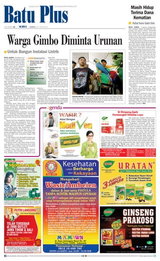 Batu Plus BATU, SURYA - Laporan penggunaan
dana kematian Bagian Kesejahteraan Ma-
syarakat dan Rakyat (Kesra) Pemerintah
Kota (Pemkot) Batu sepertinya main catut
nama. Salah satu pemilik nama yang resah
dengan main catut itu adalah Endik Junaedi
wartawan Duta Masyarakat yang biasa me-
liput di kantor Pemkot Batu.
Dalam laporan Kesra, Endik tercatat mene-
rima dana kematian sebesar Rp 22 juta untuk
tahun 2012. Namun, ketika dikonfirmasi, En-
dik membantahnya. Bahkan, Endik yang juga
Ketua Forum Komunikasi Wartawan Batu
(FKWB) ini menduga, Kesra asal main catut.
“Saya sempat kaget ketika nama saya ter-
tera dilaporan Kesra telah menerima dana
kematian sebesar Rp 22 Juta. Saya tak per-
nah mengajukan atau menerima dana itu.
Intinya, laporan itu sungguh tidak benar,”
bantah Endik, Jumat (14/6).
Dalam laporan di kantor Inspektorat itu
tertulis Endik Junaedi beralamat di Jalan
Hasanudin 208 Junrejo menerima dana ke-
matian sebesar Rp 22 juta. “Kalau memang
ini benar, nama saya dicatut akan segera
saya laporkan ke polisi,” ancamnya.
Sementara itu Badrut Tamam Kasubag
Kemasyarakatan Bagian Kesra Batu meng-
akui ada kesalahan penyalinan alamat se-
hingga terjadi kesalahan ini.
Badrut mengatakan, berdasar data pene-
rima dana kematian tahun 2012 lalu, ada 22
ahli waris yang menerimanya. Dan mereka
yang menerima berasal dari keluarga ku-
rang mampu.
“Inspektorat memang dapat data dari
kami (Kesra), ada miskomunikasi antara
Kesra dengan Inspektorat. Mungkin salah
ketik,” ujar Badrut.
Ia menyatakan, pemberian dana kema-
tian Rp 1 juta untuk warga miskin selalu
diberikan Kesra tanpa ada perantara pihak
ketiga. Sehingga, kata Badrut, data yang di-
pegangnya tidak akan salah. “Saya mohon
maaf kepada Mas Junaedi kalau merasa
terganggu,” pintanya. (iks)
Warga Gimbo Diminta Urunan
BATU, SURYA - Keinginan war-
ga RT 5/RW 6 Kampung Gimbo
Dusun Jurangkuali Desa Sumbe-
rantas, Kecamatan Bumiaji, Batu
agar wilayahnya segera menda-
patkan aliran listrik sepertinya
masih harus menunggu lama.
Pemkot Batu belum membe-
rikan solusi berarti mengenai hal
ini, dan lebih menyarankan war-
ga membangun instalasi listrik
secara swadaya dengan meman-
faatkan aliran Sunga Brantas.
Pemkot Batu hanya menjan-
jikan tambahan dana jika uang
yang dikumpulkan warga masih
belum cukup.
Kepala Dinas Cipta Karya dan
Tata Ruang (DCKTR) Kota Batu, Bambang Kunco-
ro, menjelaskan, dari pantauan lapangan, lokasi
Kampung Gimbo memang sangat jauh untuk di-
jangkau instalasi listrik PLN.
Untuk itu, Bambang menyarankan, warga me-
ngumpulkan dana untuk membangun instalasi
listrik mandiri tenaga air dengan memanfaatkan
aliran Sungai Brantas yang ada di dekat lokasi
kampung.
“Memang secara lokasi, bagi PLN mungkin
kurang ekonomis. Tapi sebenarnya di sana punya
banyak sumberdaya. Misalkan memanfaatkan
sumberdaya air untuk menghasilkan listrik,” ujar
Bambang, Jumat (14/6).
Untuk memanfaatkan sumberdaya air menjadi
listrik, Bambang memperkirakan, dibutuhkan
dana sekitar Rp 250 Juta. Warga Kampung Gimbo
bisa gotong royong untuk memenuhi dana terse-
but.
“Sisanya kan bisa mengajukan bantuan kepa-
da Pemkot. Bisa juga mengajukan lewat PNPM
(Program Nasional Pemberdayaan Masyarakat)
Mandiri, tapi butuh waktu lama,” ungkapnya.
Pernyataan serupa juga disampaikan Kepala
bagian Kesejahteraan Masyarakat dan Rakyat
Pemkot Batu, Teguh Wijayanto. Menurutnya, war-
ga bisa mengajukan ke Kesra, namun, lebih bagus
lagi kalau lebih dulu komunikasi dengan Wali
kota langsung.
“Untuk bantuan akan disesuaikan dengan ang-
garan dan apakah menjadi skala prioritas kebu-
tuhan atau tidak,” ujar Teguh.
Kampung Gimbo yang dihuni sekitar 50 kelu-
arga sebelumnya sempat menikmati aliran listrik
pada 2007. Listrik didapat warfa dari pengelola
pabrik jamur PT Karya Kompos Bagas.
Namun, ketika usaha pabrik mulai menurun
dan akhirnya tidak berproduksi lagi, listrik se-
mula dialirkan kepada warga pun diputus pada
tahun 2010.
Sejak itu, warga yang mempu-
nyai kemampuan ekonomi lebih
bagus memilih menggunakan
genset, ada pula yang menggu-
nakan aki.
Sementara, warga yang ke-
mampuan ekonomi rendah,
harus rela menggunakan lampu
berbahan bakar minyak tanah
serta harus mengeluarkan uang
Rp 12.000 per liter untuk pembe-
lian minyak tanah.
Kondisi ini jelas memprihatin-
kan, mengingat di RT 5 ada 15
siswa SD dan SMP. Karena tak
ada listrik, mereka harus belajar
dengan kondisi penerangan ala
kadarnya.
Sebelumnya, anggota DPRD Kota Batu, Heli
Suyanto mengatakan, kondisi ini ironis mengingat
kemajuan pembangunan di Kota Batu. Heli men-
desak Pemkot segera turun tangan menyelesaikan
masalah tersebut. .
Menurut Heli, bisa saja Pemkot menggunakan
dana hibah untuk membangun fasilitas pembangkit
listrik sebab, secara sosiologis, sebagian besar ekono-
mi warga adalah menengah ke bawah. (iks)
SURYA/HAYU YUDHA PRABOWO
BURUNG MACAW - Seorang anak mengamati burung Macaw yang hinggap ditangan-
nya di stan pameran Krida Pertanian dan Batu Fair 2013 di Alun-alun Kota Batu,
Jumat (14/6). Burung asal Benua Amerika milik Eco Green Park seharga Rp 45 juta
ini sangat jinak dan menyedot perhatian pengunjung
Masih Hidup
Terima Dana
Kematian
Untuk Bangun Instalasi Listrik■
Wilayah Gumbo, Dusun
Jurangkali tidak dialiri
listrik PLN
Pemkot belum beri
bantuan
Sarankan warga urunan
dana bangun instalasi
listrik mandiri
Janji talangi kekurangan
dana
■
■
■
■
STORYHIGHLIGHTS
surya.co.id surabaya.tribunnews.com
HALAMAN 16 | | SABTU, 15 JUNI 2013
Akibat Kesra Salah Data■
Si Rimpang Ajaib
Pembangkit Vitalitas Loyo
DICARI DISTRIBUTOR DAN AGEN
DI SELURUH INDONESIA
024-91315590/ 031-91088434
Diproduksi Oleh : Hermindo Ekstrak Indonesia
DepKes P-IRT 3103374072000
Teh Celup
Jahe Merah
juga beberapa pandangan masyarakat yang menyetujui bahwa dengan mengkon-
sumsi jahe merah, bisa menghangatkan tubuh dan darah kembali lancar mengalir se-
hingga secara otomatis semua keluhan tentang penyakit akan menjauh dari tubuh.
Sekarang tidak perlu repot untuk mengkonsumsi jahe merah, karena sudah tersedia
HERSA Teh Celup Jahe Merah yang terbuat 100% bahan herbal alami.
HERSA Teh Celup Jahe Merah telah tersedia di seluruh apotek, toko obat dan
toko modern di kota anda.
Jahe merah atau Zingiber Officinale Var.
Rubrum, adalah tanaman rimpang yang sangat
populer sebagai rempah-rempah dan bahan
obat. Rimpangnya berbentuk jemari yang
menggembung di ruas-ruas tengah. Rasa do-
minan pedas disebabkan senyawa keton ber-
nama zingeron, sementara disebut jahe merah
karena daging atau isinya berwarna merah.
Sejak jaman nenek moyang, jahe merah bisa
meningkatkan rangsangan saraf corfus penis,
menguatkan ejakulasi dan libido wanita. Ada
DICARI DISTRIBUTOR DAN AGEN
024-91315590/ 031-91088434
www.x-trac.co
LAYANAN KONSUMEN : 08191.281.5590
Agen Semarang : 08191.281.5590
Agen Yogyakarta  Klaten : 08526.358.2272
Agen Surabaya  Sidoarjo : 08170.333.8933
Agen Magetan : 08197.329.3988
Agen Malang : 0341-554.333
DepKes P-IRT 3103374072000
130614_9A_
join facebook.com/suryaonline follow @portalsurya
 