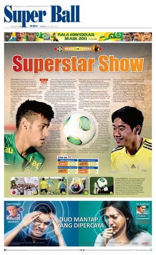 Super Ball
surya.co.id | surabaya.tribunnews.com
HALAMAN 17 | | SABTU, 15 JUNI 2013
SuperBallSABTU, 15 JUNI 2013 HALAMAN 17
BRASIL JEPANGVS
Minggu (16/6)
pukul 02.00 WIB/
03.00 WITA
live on
Live on TV
PERSIBVSSRIWIJAYAFC
Sabtu (15/6)
pukul 15.30 WIB/
16.30 WITA
SPANYOL U21 VS NORWEGIA U21
Sabtu (15/6)
pukul 22.30 WIB/
23.30 WITA
ITALIAU21VSBELANDAU21
BRASIL VS JEPANG
Minggu (16/6)
pukul 01.30 WIB/
02.30 WITA
Minggu (16/6)
pukul 02.00 WIB/
03.00 WITA
LAGA PEMBUKA - Skuad Jepang dan Brasil
berlatih untuk persiapan laga pembuka Piala
Konfederasi 2013, Jumat (14/6), di Estadio
Walmir Campelo Bezerra, Gama, Brasilia.
Tampak fans Brasil memberi dukungan
kepada Jepang (1). Pemain Jepang Keisuke
Honda dan Yasuhito Endo berebut bola (2).
Yuto Nagatomo peregangan dengan bola
besar (3). Kaki Neymar (atas) dan Fernando
(sepatu putih) mengontrol bola (4).1 2 3 4
KEHADIRAN superstar atau biasa di-
sebut pemain bintang menjadi magnet di
Piala Konfederasi 2013 di Brasil. Dan laga
pembuka antara Brasil kontra Jepang pun
langsung menjadi panggung pertunjukan
superstar dari kedua tim.
Tuan rumah Brasil memiliki pemain bin-
tang seperti Dani Alves, David Luiz, Oscar, hingga
si fenomenal Neymar. Dan nama terakhir merupa-
kan bintang utama Tim Samba.
Neymar memiliki rekam jejak di level klub yang
luar biasa. Sukes bersama
Santos, kini penye-
rang berusia
21 tahun
ini makin
melejit
setelah
pindah
ke
Bar-
celo-
na.
Akan tetapi, sang superstar sudah sem-
bilan pertandingan tidak mampu mencetak
gol bersama Timnas Brasil. Tak pelak,
torehan gol Neymar sangat dinanti saat
Selecao melawan Jepang pada partai per-
tama Grup A di Estadio Nacional, Brasilia,
Minggu (16/6) dinihari.
“Terlepas dari apakah saya akan mencetak gol
atau tidak, itu tidak akan berarti apa-apa. Saya
bangga menjadi bagian skuad Brasil, tapi saya tak
bisa berprilaku sama dengan ketika saya mem-
perkuat Santos dan Timnas Brasil. Di Santos ada
banyak orang mengetahuiku tapi di timnas saya
masih butuh diketahui,” kata Neymar dilansir
FIFA.com.
Neymar memang kerap mengalami
kesulitan ketika mengenakan se-
ragam Tim Samba. Bisa jadi karena
beban yang ditanggungnya terlalu
berat terlebih lagi ketika
dia sering disama-
kan dengan le-
genda Brasil,
Pele.
Sangat
jelas publik
Brasil meng-
inginkan Ney-
mar menjadi
Pele baru. Itu
terbukti dengan
diberikannya
nomor pung-
gung 10 yang
pernah menjadi
milik Pele.
“Saya pikir nomor
tidaklah penting, tapi kaos
Timnas Brasil adalah yang
paling penting,” kilah pemain yang
sebelumnya akrab dengan nomor 11 dan
7 ini.
Neymar menyadari performanya bersama Tim-
nas Brasil belum maksimal. Begitu juga penampilan
Selecao secara umum sehingga meraih hasil kurang
memuaskan dalam serangkaian uji coba.
Hal ini karena belum ditemukannya ritme per-
mainan yang pas sejak tim juara Piala Dunia lima
kali ini dilatih Luis Felipe Scolari pada Desember
lalu. Dan saat ini Brasil masih mencari format
permainan terbaik.
“Kami masih mencari tim terbaik untuk me-
nampilkan permainan terbaik. Dan saya akan
berlomba untuk terlibat dalam kompetisi terpen-
ting dalam perjalanan karierku. Saya akan mening-
katkan diri dalam setiap latihan, setiap hari,” ujar
Neymar.
Tak jauh beda dengan Brasil, jawara dari benua
Asia, Jepang juga memiliki sederetan para pemain
bintang yang namanya besar di level klub. Sebut
saja Shinji Kagawa, Yuto Nagatomo, dan Keisuke
Honda.
Sorotan utama ditujukan pada Kagawa. Pe-
main berposisi gelandang ini tampil
gemilang bersama Manchester
United, dan telah jadi salah
satu pemain bintang tim
Setan Merah setelah
berkibar bersama
Borussia Dortmund.
Sebagai super-
star, Kagawa pun
bersiap memberi-
kan peran yang
lebih besar pada
Jepang melawan
Brasil. Selama ini ia
mengaku belum me-
nampilkan permainan
maksimal bersama Tim
Samurai. Piala Konfe-
derasi 2013 akan dijadikan
momentum untuk memperli-
hatkan kualitasnya.
“Di Manchester United dan Borus-
sia Dortmund sebelumnya, saya dikelilingi
para pemain hebat yang membuat saya mudah
untuk bermain. Tapi di sini (timnas) saya
merasa saya harus memainkan peranan besar, dan
melangkah lebih jauh,” ungkapnya kepada kantor
berita Kyodo.
Sebelumnya Kagawa sudah menggaransi Jepang
tampil di Piala Dunia Brasil 2014. Tim Samurai
adalah tim pertama yang sukses melewati babak
kualikasi Piala Dunia. Itu artinya jawara Asia ini
tidak bisa dipandang remeh oleh Brasil.
Apalagi skuad Brasil punya tekanan lebih besar
dibandingkan Jepang. Ekspektasi fans yang sangat
besar dengan status Brasil sebagai tuan rumah
Piala Konfederasi bisa jadi pemicu beratnya beban
yang akan ditanggung Neymar dkk untuk bersinar.
(Tribunnews.com/cen)
Shinji Kagawa
AFP PHOTO/KARIM JAAFAR
Neymar
AFP PHOTO /VANDERLEI ALMEIDA
join facebook.com/suryaonline follow @portalsurya
 