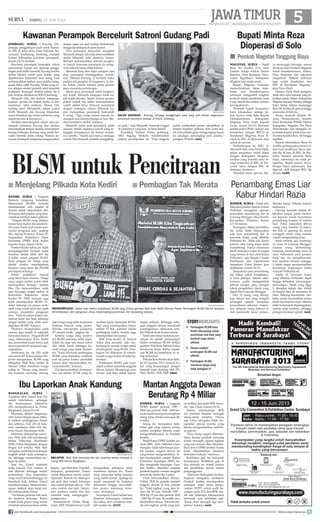 surya.co.id | surabaya.tribunnews.com
JAWATIMUR| SABTU, 15 JUNI 2013
kediri, surya - Program
Bantuan Langsung Sementara
Masyarakat (BLSM) ternyata
dimanfaatkan oleh pejabat di
daerah untuk mencitrakan diri.
Terutama oleh pejabat yang men-
calonkan kembali dalam pilkada.
Progam BLSM yang dilaksa-
nakan Kota Kediri dan pemerin-
tah pusat hanya jadi sarana pen-
citraan penguasa saja, ungkap
Eko Agung Prasetyo, Ketua PC
Pergerakan Mahasiswa Islam
Indonesia (PMII) Kota Kediri
kepada Surya, Jumat (14/6).
Pemkot Kediri tahun ini telah
menganggarkan bantuan sosial
(bansos) senilai lebih dari Rp
4 miliar untuk progam BLSM.
Pada progam ini warga yang
dinilai miskin mendapatkan
bantuan uang tunai Rp 250.000
per kepala keluarga.
Dalam praktiknya banyak
yang tidak tepat sasaran. Warga
yang sangat miskin malah tidak
mendapatkan bantuan, tambah
Eko. Dia mencontohkan, salah
satu keluarga sangat miskin di
Kelurahan Rejomulyo dekat
Kantor PC PMII ternyata juga
tidak mendapatkan BLSM. Pa-
dahal keluarga ini punya anak-
anak yang masih kecil dan salah
satunya menderita gangguan
jiwa. Total di sekitar kantor sek-
retariat kami ada lima keluarga
sangat miskin yang tidak men-
dapatkan BLSM, katanya.
Pihaknya memprediksi salah
sasaran juga terjadi di sejumlah
kelurahanlainnya.ProgamBLSM
yang dilaksanakan Kota Kediri
dan pemerintah pusat hanya jadi
sarana pencitraan penguasa saja,
ungkapnya.
Sementara itu, Aji (50) salah
satu ketua RT di Kecamatan Mo-
joroto mengatakan, BLSM yang
dibagikan Wali Kota Kediri dr
Samsul Ashar membuat warga
saling iri. Warga yang meneri-
ma bantuan memang senang,
BLSM untuk PencitraanMenjelang Pilkada Kota Kediri■
Ibu Laporkan Anak Kandung
bangkalan, surya -
Tindakan Moh Zainal Arif (32)
sudah keterlaluan, sehingga
ibu kandungnya, Maimuna
(45) melaporkannya ke Polres
Bangkalan, Jumat (14/6).
Maimuna dilukai tangannya
oleh Zainal dengan pisau, tatka-
la melerai pertengkaran Zainal
dan adiknya, Yuli (25) di hala-
man rumahnya, Jalan KH Ha-
syim Asyari, Kecamatan Kota.
Maimuna didampingi suami-
nya, Moh Siah (54) mendatangi
Sentra Pelayanan Kepolisian
(SPK) Polres Bangkalan dengan
lengan kiri terluka. Moh Siah
mengakusudahtakkuatdengan
tingkah polah anak sulungnya
itu, sehingga memutuskan me-
lapor ke polisi.
Saat itu, Zainal meminta
uang kepada Yuli. namun ti-
dak dituruti, sehingga terjadi
perkelahian. Dua bersaudara
yang sudah berumahtangga itu
berselisih fisik, bahkan Zainal
membawa pisau. Maimuna ber-
upaya melerai, akan tetapi ma-
lah terkena pisau Zainal.
”Ini bukan pertama kali anak
itu meneror keluarga. Kalau
sudah tidak punya uang untuk
membeli minuman keras selalu
begitu, ujar Moh Siah. Padahal,
lanjutnya, permintaan Zainal
untuk dibuatkan rumah sudah
dipenuhi. Rumah itu dibangun
tak jauh dari rumah keluarga
dan sudah hampir selesai. ”Dia
suka mabuk dan judi. Semen-
tara anaknya sudah dua dan
memilih tetap menganggur,”
pungkasnya.
Kasatreskrim Polres Bang-
kalan AKP Mukhammad Lutfi
mengatakan, pihaknya telah
menerima laporan itu. ”Kami
tetap memroses setiap laporan
yang sudah masuk. Apalagi ini
sudah mengarah ke tindakan
kekerasan hingga menyebab-
kan nyawa seseorang teran-
cam,” terangnya.
Sayangnya Zainal belum bisa
dimintai keterangan, lantaran
dia kabur dari rumahnya sete-
lah insiden itu.	(st32)
Pembagian BLSM Kota
Kediri ditumpangi untuk
pencitraan wali kota yang
kembali maju dalam
pilkada
Dewan usulkan
pembagian BLSM usai
pilkada
Pembagian BLSM
membuat warga yang
tidak kebagian iri
■
■
■
storyhighlights
magetan, surya - Nasib
Reza Tri Andika (13), anak
Paiman warga miskin Dusun
Batokan, Desa Banjarejo, Keca-
matan Ngariboyo, Kabupaten
Magetan kini mulai cerah.
Bupati Magetan Sumantri
memerintahkan dinas kese-
hatan dan disnakertransos
setempat mengambil langkah
konkret untuk membantu anak
yang menderita infeksi saluran
kecing akut itu.
Perintah bupati secepatnya
kami laksanakan, apalagi ter-
kait nyawa anak,kata Kepala
Disnakertransos Kabupaten
Magetan Parni Hadi kepada
Surya, Jumat (14/6). Kemarin
sekitar pukul 09.00, setelah ada
koordinasi dengan RSUD dr
Sayidiman Magetan, Reza di-
rujuk ke RSU dr Mawardi, Solo
untuk di operasi.
Pertimbangan ke RSU dr
Mawardi Solo, kata Parni Hadi,
selain tempatnya relatif dekat
dengan Kabupaten Magetan,
fasilitas yang dimiliki serta te-
naga kesehatan di RSU dr Ma-
wardi sama dengan RSU dr
Soetomo, Surabaya.
Masalah biaya operasi, bia-
ya menunggu keluarga, semua
dicukupi dari Pemkab Magetan
lewat disnakertransos, dinkes,
Desa Banjarejo dan sejumlah
simpatisan. Bahkan ambulan
juga sudah disediakan dari
RSU dr Sayidiman Magetan,
jelas Parni Hadi.
Namun Parni Hadi mengaku
tidak tahu nilai nominal yang di-
berikan pihak Dinkes Kabupaten
Magetan kepada Paiman, sebagai
biaya hidup selama menunggu
RezaTriAndikadioperasihingga
perawatan di Solo itu.
Secara terpisah Kepala Bi-
dang Pemberdayaan Sumber
Daya Kesehatan (PSDK) Dinkes
Kabupaten Magetan Drs Heru
Widyatmoko Apt mengaku di-
perintah bupati untuk terus me-
monitor kondisi Reza Tri hingga
sembuh.
Seperti diberitakan, Reza Tri
Andika pulang paksa karena ti-
dak kuat membayar biaya ope-
rasi Rp 40 juta. di RSU dr Soe-
tomo. Namun menurut Parni
Hadi, sebetulnya itu salah pe-
ngertian. Bapak pasien tanya,
berapa biaya operasinya, dan
dijawab oleh petugas RSU Rp
40 juta.	(st40)
surya/didik mashudi
mendompleng - Salah satu baliho sosialisasi BLSM yang dihiasi gambar Wali Kota Kediri Samsul Ashar. Pembagian BLSM dikritik lantaran
dimanfaatkan oleh penguasa untuk medompleng pencitraan diri menjelang pilkada.
Bupati Minta Reza
Dioperasi di Solo
Pemkab Magetan Tanggung Biaya■
jombang, surya - Kacung (33),
penjaga penggilingan padi milik Sumar-
di (49), di Jalan Raya Desa Pulorejo, Ke-
camatan Tembelang, Jombang, menjadi
korban kebrutalan kawanan perampok,
Jumat (14/6) dinihari.
Kawanan perampok bersenjata celurit
menyatroni rumah dan gudang penggi-
lingan padi milik Sumardi. Kacung terluka
akibat dibabat celurit para pelaku yang
diperkirakan berjumlah lima orang. Usai
melumpuhkan korban, para pelaku meng-
gasak harta milik Kacung. Mulai uang tu-
nai, telepon seluler (ponsel), serta sejumlah
perhiasan. Kerugian ditaksir sekitar Rp 4
juta. Korban dilarikan ke RSUD Jombang.
Minarsih (30), istri korban mengung-
kapkan, petaka itu terjadi ketika ia dan
suaminya, serta anaknya, Dimas (10),
terlelap tidur. Mendadak, sekitar pukul
02.00, Minarsih dan Kacung dikejutkan
suara bentakan tiga lelaki misterius yang
sudah berada di kamarnya.
Sembari menodongkan celurit, para pe-
rampok memaksa Kacung dan istrinya
menunjukkan tempat mereka menyimpan
barang berharga. Kacung yang panik ber-
usaha berterik minta tolong. Namun ka-
wanan perampok langsung mengayunkan
senjata tajam ke arah korban berkali-kali,
hingga dia terkapar di lantai kamar.
Para perampok kemudian mengikat
Minarsih dengan tali rafia serta melakban
mulut Minarsih serta anaknya, Dimas.
Berhasil melumpuhkan seluruh penghu-
ni rumah, kawanan perampok itu meng-
uras seluruh harta milik korban.
Minarsih baru bisa lepas sekapan saat
para perampok meninggalkan rumah-
nya. Dibantu Kacung, ia berhasil mele-
paskan tali pengikat di tangannya. Ia lan-
tas keluar rumah melalui pintu jendela
guna meminta pertolongan.
Meski para perampok tidak berpenu-
tup wajah, Minarsih mengaku tidak ha-
pal wajah mereka. Sebab, selama peram-
pokan terjadi dia selalu menundukkan
wajah akibat terus diancam perampok
dengan todongan celurit. Minarsih ha-
nya memastikan perampok berjumlah
5 orang. “Tiga orang masuk rumah, se-
dangkan dua lainnya berjaga di luar. Me-
reka membawa mobil, katanya.
Minarsih yakin para perampok salah
sasaran. Sebab, sejatinya rumah yang di-
tinggali keluarganya itu bukan rumah-
nya sendiri. “Suami saya hanya menjaga
rumah Pak Sumardi, pemilik penggiling-
an padi,” kata Minarsih. Sumardi tinggal
di rumahnya yang lain, di Desa Sentul.
Kasubbag Humas Polres Jombang,
AKP Sugeng Widodo membenarkan
adanya perampokan itu. “Para anggota
sudah melakukan proses identifikasi di
tempat kejadian perkara. Kini kami ma-
sih menyelidiki guna mengungkap kasus
ini sekaligus menangkap para pelaku,
pungkas Widodo.	(uto)
surya/sutono
salah sasaran - Kacung, penjaga penggilingan padi yang jadi korban keganasan
perampok bercelurit dirawat di RSUD Jombang.
jember, surya - Polisi dari
Mapolres Jember beserta Polsek
Wuluhan menggelar operasi
penertiban penambang liar di
Gunung Manggar, Desa Kesilir,
Kecamatan Wuluhan, Kamis
(13/6) malam.
Sayangnya, dalam penertiban
itu, polisi tidak menemukan
satu pun penambang liar di
kawasan hutan yang dikelola
Perhutani itu. Tidak ada, hanya
ketemu satu orang tetapi tidak
menambang. Hanya memroses
tanah memakai wajan di sungai
yang berada di luar areal hutan
Perhutani, ujar Kepala Urusan
Pembinaan dan Operasional
Satreskrim Polres Jember Iptu
Suhartanto, Jumat (14/6).
Tampaknya para penambang
liar kabur untuk menghinda-
ri razia petugas. Malam sebe-
lumnya, polisi menggerebek
sebuah tempat yang menjadi
lokasi pengolahan tanah yang
digali dari Gunung Manggar.
Dari 10 orang yang ditang-
kap, hanya dua yang menjadi
tersangka setelah menjalani
pemeriksaan seharian. Semen-
tara delapan orang lainnya ti-
dak memenuhi unsur pidana.
Mereka hanya bekerja kepada
keduanya.
Operasi kemarin malam di-
lakukan karena polisi meneri-
ma laporan masih banyaknya
penambang beraksi di malam
hari. Polisi menyebut 400-an
orang yang tersebar di sejum-
lah titik di gunung itu untuk
menggali tanah yang mereka
yakini mengandung emas.
Sejak terbetik ada kandung-
an emas di Gunung Manggar,
ratusan orang berbondong-
bondong menambang emas di
sana. Kehadiran para penam-
bang liar itu mengkhawatir-
kan, lantaran mereka mengga-
li tanah tanpa memperhatikan
kelestarian lingkungan hutan
wilayah Perhutani itu.
Tanah di kawasan hutan
yang dikelola Perhutani digali
hingga terbentuk terowongan-
terowongan. Tanah yang diga-
li diangkut keluar dan diolah
di tempat lain, di antaranya di
Desa Sabrang Kecamatan Am-
bulu, untuk memisahkan antara
tanah dan butiran emas. Mereka
telah berkali-kali diperingatkan,
namun tetap kembali, sehingga
petugas bersikap represif.	(uni)
Penambang Emas Liar
Kabur Hindari Razia
Kawanan Perampok Bercelurit Satroni Gudang Padi
surya/ahmad faisol
melapor - Moh Siah bersama istri dan anaknya ketika melapor di
ruang SPK Polres Bangkalan.
tapi warga yang tidak menerima
bantuan banyak yang protes.
Mereka memprotes pengurus
RT sampai lurah, ungkap Aji.
Kriteria warga yang meneri-
ma BLSM memang tidak tegas.
Selain itu juga ada unsur kenal
dan tidak kenal sehingga ba-
nyak warga yang tidak meneri-
ma. Kami khawatir pembagian
BLSM yang dilakukan walikota
saat ini justru kontra produktif
karena akan memunculkan ba-
nyak masalah, katanya.
Diamencontohkan,ditempat-
nya ada sekitar 22 KK yang di-
usulkan layak menerima BLSM.
Tapi yang mendapatkan hanya
sekitar 15 KK, padahal dalam
pembagian raskin mereka juga
mendapatkan semuanya.
Wali Kota Kediri dr Samsul
Ashar kini semakin rajin ber-
kunjung ke rumah warga untuk
membagikan uang BLSM. Pem-
bagian ini dilakukan di rumah-
rumah warga bukan di balai ke-
lurahan.
Pembagian BLSM juga men-
dapat sorotan sejumlah anggota
dewan karena ditumpangi pen-
citraan wali kota untuk kepen-
tingan pilkada. Sehingga seba-
gian anggota dewan mendesak
pembagiannya dilakukan sete-
lah Pilkada Kota Kediri selesai.
Salah satu dasar tuduhan pen-
citraan itu adalah pemasangan
baliho sosialisasi BLSM dihiasi
gambar Wali Kota Samsul Ashar
berukuran besar. Baliho sosiali-
sasi BLSM ini bertebaran di se-
tiap kelurahan.
PilkadaKotaKediriakandihe-
lat 29 Agustus 2013. Samsul Az-
har yang berpasangan dengan
Sunardi maju diusung oleh PD,
PKS, PKNU, PDS, PKB.	(dim)
Pembagian Tak Merata■
Mantan Anggota Dewan
Berutang Rp 4 Miliar
jember, surya - Anggota
DPRD Jember periode 1999 -
2004 dan periode 2004 - 2009 ter-
nyatamasihmempunyaitagihan
utang yang ditotal mencapai Rp
4 miliar.
Utang itu merupakan kele-
bihan gaji yang mereka terima
selama menjabat. Mereka wajib
mengembalikannya ke Pemkab
Jember.
Wakil Ketua DPRD Jember pe-
riode 2009 - 2014, Miftahul Ulum
mengaku tidak tahu berapa jum-
lah mantan anggota dewan itu
yang belum mengembalikan. Te-
tapi berdasarkan catatan Badan
Pemeriksa Keuangan (BPK) ke-
tika mengaudit keuangan Pem-
kab Jember diketahui piutang
pemkab kepada mantan anggota
dewan itu sekitar Rp 4 miliar.
Ulum mencontohkan dirinya.
Politisi PKB itu pernah menjadi
anggota dewan di dua periode
itu. Total tagihan yang saya te-
rima Rp 60 juta. Periode 1999 -
2004 Rp 15 juta dan periode 2004
- 2009 Rp 45 juta. Itu sudah saya
kembalikan semua. Ternyata ma-
sih ada tagihan untuk yang lain,
itu terlihat dari audit BPK kema-
rin, ujar Ulum, Jumat (14/6).
Dalam rekomendasi BPK
itu, pemkab diminta menagih
utang-utang tersebut. Hanya
saja Ulum mengaku tidak me-
ngetahui rincian mereka yang
belum mengembalikan kelebih-
an gaji itu.
Saya harap segera dikemba-
likan, karena pemkab memang
sudah menagih, seperti tagihan
yang saya terima. Bisa dikemba-
likan lewat DPRD Jember. Kalau
tidak dikembalikan takutnya
berbuntut hukum, tuturnya.
Kelebihan gaji itu bukanlah
kesengajaan. Kelebihan gaji di
dua periode itu terjadi karena
ada perubahan aturan sistem
penganggaran.
Sekretaris Kabupaten Jember,
Sugiarto mengakui, meskipun
Pemkab Jember mendapatkan
penilaian wajar tanpa penge-
cualian (WTP) untuk audit ke-
uangan pada 2012 dari BPK, ma-
sih ada beberapa rekomendasi
termasuk soal kelebihan gaji.
Kami akan menagih lagi sece-
patnya katanya.	(uni)
join facebook.com/suryaonline follow @portalsurya
 