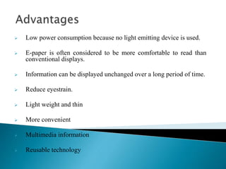  Low power consumption because no light emitting device is used.
 E-paper is often considered to be more comfortable to read than
conventional displays.
 Information can be displayed unchanged over a long period of time.
 Reduce eyestrain.
 Light weight and thin
 More convenient
 Multimedia information
 Reusable technology
 