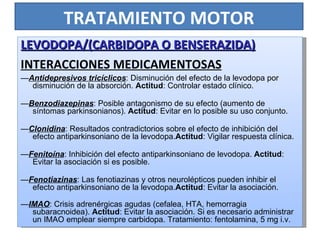 TRATAMIENTO MOTOR LEVODOPA/(CARBIDOPA O BENSERAZIDA) INTERACCIONES MEDICAMENTOSAS — Antidepresivos tricíclicos : Disminución del efecto de la levodopa por disminución de la absorción.  Actitud : Controlar estado clínico. — Benzodiazepinas : Posible antagonismo de su efecto (aumento de síntomas parkinsonianos).  Actitud : Evitar en lo posible su uso conjunto. — Clonidina : Resultados contradictorios sobre el efecto de inhibición del efecto antiparkinsoniano de la levodopa. Actitud : Vigilar respuesta clínica. — Fenitoína : Inhibición del efecto antiparkinsoniano de levodopa.  Actitud : Evitar la asociación si es posible. — Fenotiazinas : Las fenotiazinas y otros neurolépticos pueden inhibir el efecto antiparkinsoniano de la levodopa. Actitud : Evitar la asociación. — IMAO : Crisis adrenérgicas agudas (cefalea, HTA, hemorragia subaracnoidea).  Actitud : Evitar la asociación. Si es necesario administrar un IMAO emplear siempre carbidopa. Tratamiento: fentolamina, 5 mg i.v. 