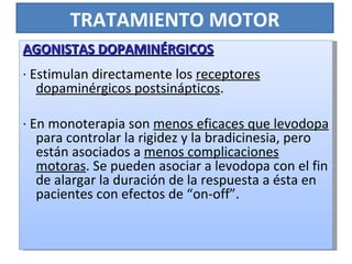TRATAMIENTO MOTOR AGONISTAS DOPAMINÉRGICOS · Estimulan directamente los  receptores dopaminérgicos postsinápticos .  · En monoterapia son  menos eficaces que levodopa  para controlar la rigidez y la bradicinesia, pero están asociados a  menos complicaciones motoras . Se pueden asociar a levodopa con el fin de alargar la duración de la respuesta a ésta en pacientes con efectos de “on-off”. 