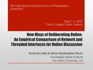 6th International Conference on e-Participation, 
ePart2014 
Sept 1-3, 2014 
Trinity Collage, Dublin, Ireland 
New Ways of Deliberating Online: 
An Empirical Comparison of Network and 
Threaded Interfaces for Online Discussion 
Anna De Liddo & Simon Buckingham Shum 
Knowledge Media Institute 
The Open University, UK 
 