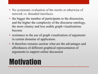 • No systematic evaluation of the merits or otherwise of 
network vs. threaded interfaces. 
• the bigger the number of participants to the discussion, 
and the higher the complexity of the discourse ontology, 
the more clumsy and less usable graph visualizations 
become 
• resistance to the use of graph visualization of arguments 
in certain domains of application. 
• It therefore remains unclear what are the advantages and 
affordances of different graphical representation of 
arguments to support online discussion 
Motivation 
 