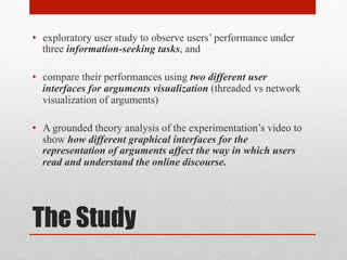 • exploratory user study to observe users’ performance under 
three information-seeking tasks, and 
• compare their performances using two different user 
interfaces for arguments visualization (threaded vs network 
visualization of arguments) 
• A grounded theory analysis of the experimentation’s video to 
show how different graphical interfaces for the 
representation of arguments affect the way in which users 
read and understand the online discourse. 
The Study 
 