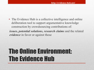 http://evidence-hub.net/ 
• The Evidence Hub is a collective intelligence and online 
deliberation tool to support argumentative knowledge 
construction by crowdsourcing contributions of: 
issues, potential solutions, research claims and the related 
evidence in favor or against those 
The Online Environment: 
The Evidence Hub 
 