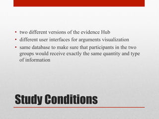 • two different versions of the evidence Hub 
• different user interfaces for arguments visualization 
• same database to make sure that participants in the two 
groups would receive exactly the same quantity and type 
of information 
Study Conditions 
 