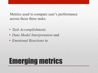 Metrics used to compare user’s performance 
across these three tasks: 
• Task Accomplishment; 
• Data Model Interpretation and 
• Emotional Reactions to 
Emerging metrics 
 