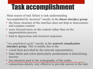 Task accomplishment 
Main reason of task failure is task understanding 
Accomplished by incorrect” mostly in the linear interface group 
• the linear structure of the interface does not help to interconnect 
and compare content 
• users focused more on the content rather than on the 
argumentation process 
• lead to digressions and incorrect responses. 
“Accomplished easily” mostly in the network visualization 
interface group. This is mainly due to the 
• visual hints provided by the network representation. 
• links labels and colors particularly predominant in determining 
success. 
• less attention paid to the iconography of the nodes. 
• connections density very effective to provide answer to the task. 
 