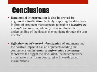 Conclusions 
• Data model interpretation is also improved by 
argument visualization. Notably, exposing the data model 
in form of argument maps appears to enable a learning by 
example mechanism, whereby users reinforce their 
understanding of the data as they navigate through the user 
interface. 
• Effectiveness of network visualization of arguments and 
the positive impact it has on arguments reading and 
comprehension increases as information complexity 
increases: the bigger the discussion, the better network 
visualizations performs compared to linear-threaded 
visualizations. 
 