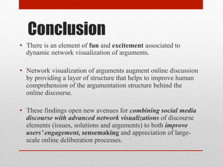 Conclusion 
• There is an element of fun and excitement associated to 
dynamic network visualization of arguments. 
• Network visualization of arguments augment online discussion 
by providing a layer of structure that helps to improve human 
comprehension of the argumentation structure behind the 
online discourse. 
• These findings open new avenues for combining social media 
discourse with advanced network visualizations of discourse 
elements (issues, solutions and arguments) to both improve 
users’ engagement, sensemaking and appreciation of large-scale 
online deliberation processes. 
 