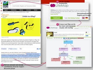 Internationalization to 
English and German 
Get the LiteMap 
bookmarklet 
Connect and Map out the 
key issues and arguments 
visually with LiteMap 
Harvest, annotate and classify 
contributions from the Utopia’s 
discussion forum 
1 
2 
3 
 