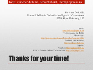 Tools: evidence-hub.net, debatehub.net, litemap.open.ac.uk 
Dr. Anna De Liddo 
Research Fellow in Collective Intelligence Infrastructures 
KMi, Open University, UK 
Thanks for your time! 
email: 
anna.deliddo@open.ac.uk 
Twitter: Anna_De_Liddo 
HomePage: 
http://kmi.open.ac.uk/people/member/anna-de-liddo 
Evidence Hub Website: 
http://evidence-hub.net/ 
Projects: 
Catalyst: http://catalyst-fp7.eu/ 
EDV – Election Debate Visualizations: http://edv-project.net/ 
