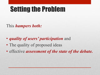 Setting the Problem 
This hampers both: 
• quality of users’ participation and 
• The quality of proposed ideas 
• effective assessment of the state of the debate. 
 