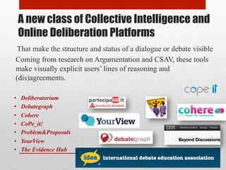 A new class of Collective Intelligence and 
Online Deliberation Platforms 
That make the structure and status of a dialogue or debate visible 
Coming from research on Argumentation and CSAV, these tools 
make visually explicit users’ lines of reasoning and 
(dis)agreements. 
• Deliberatorium 
• Debategraph 
• Cohere 
• CoPe_it! 
• Problem&Proposals 
• YourView 
• The Evidence Hub 
 