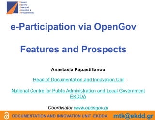 e-Participation via OpenGov
Features and Prospects
Anastasia Papastilianou
Head of Documentation and Innovation Unit
National Centre for Public Administration and Local Government
EKDDA
Coordinator www.opengov.gr
DOCUMENTATION AND INNOVATION UNIT -EKDDA mtk@ekdd.gr
 