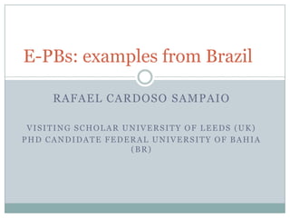 E-PBs: examples from Brazil

     RAFAEL CARDOSO SAMPAIO

 VISITING SCHOLAR UNIVERSITY OF LEEDS (UK)
PHD CANDIDATE FEDERAL UNIVERSITY OF BAHIA
                   (BR)
 