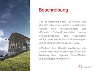 Beschreibung
Das E-Marketing-Paket „E-Partner des
Monats“ erlaubt monatlich 1 touristischen
Partner
eine
hervorgehobene
und

effiziente
Online-Präsentation
seines
Urlaubsangebotes.
Die
Präsentation
erfolgt dabei auf technisch hochwertigem
und optisch ansprechendem Niveau.
E-Partner des Monats profitieren vom
Online- und Marktwissen der Österreich
Werbung, ihren eigenen Online-Medien
und günstigen Konditionen.

 