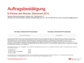 Auftragsbestätigung
E-Partner des Monats. Dänemark 2014
Österreich Werbung Kopenhagen, Postboks 1087, 1008 København K
Bitte faxen Sie die firmenmäßig unterfertigte Auftragsbestätigung an Fax: +45 3373 0890 oder per mail an monika.grinschgl@austria.info

Ort, Datum, Unterschrift & Firmenstempel
Österreich Werbung

Ort, Datum, Unterschrift & Firmenstempel
Auftraggeber

D i e Ös terrei c h W erbung freut s i c h auf di e Zus am m enarbei t ! B i t t e f axen S i e Ihre A uf t rags ert ei l ungen Ihrem A ns prec hpart ner der Ö s t errei c h W erbung l aut
B egl ei ts c hrei ben. D er i n i hrem A uftrag ers tel l te Mark et i ng -V ors c hl ag i s t gei s t i ges E i gent um der Ö s t errei c h W erbung und geni eßt u rheberrec ht l i c hen S c hut z.
D i e urheberrec htl i c hen V erwertungs rec hte, i ns bes ondere j egl i c he V erwendung, B earbei t ung, V erv i el f äl t i gung und W ei t ergabe an D ri t t e i s t nur m i t
aus drüc k l i c her Genehm i gung der Ös terrei c h W erbung zul äs s i g. D i e W eit ergabe des aus gearbei t et en V ors c hl ags an D ri t t e zur U m s et zun g des s el ben i s t
unters agt. Im Ü bri gen gel ten di e A l l gem ei nen Ges c häf t s bedi ngungen der Ö s t errei c h W erbung i n der l et zt gül t i gen Fas s ung (s i ehe www. aus t ri at ouri s m . c om / agb )
B ei Zuwi derhandel n behäl t s i c h di e Ös terrei c h W erbung aus drüc k l i c h geri c ht l i c he S c hri t t e v or. A l l e P rei s e exk l us i v e Mehrwert s t eu e r und ges et zl i c her A bgaben.
P rei s änderungen v orbehal ten. ZV R : 075857630

B ei A bs age/S torno durch den A uftraggeber nach schri ftl i cher A uftragsertei l ung erl auben wi r uns fol gende P auschal en, j ewei l s v om Gesam tvol um en berechnet,
i n R ec hnung zu s tel l en :
Ab Auftragserteilung:
60 Tage bis 30 Tage vor Leistungsbeginn :
29 Tage und weniger:

25,00%
50,00%
100,00%

D i e oben genannten S tornobedi ngungen bezi ehen s i c h aus s c hl i eßl i c h auf E i genl ei s t ungen der Ö s t errei c h W erbung. Für Frem dl ei s t ungen gel t en deren
S tornobedi ngungen. D er V ertrags abs c hl us s wi rd ers t m i t U nt ers c hri f t bei der V ert rags part ei en gül t i g.

Auftragsbestätigung Seite 2 von 2

 