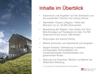 • Advertorial und Angebot* auf der Startseite und
bei passenden Themen von austria.info/se
• Newsletter-Teaser („Region / Hotel des
Monats“) an ca. 20.000 Abonnenten
• Bewerbung der Region / des Hotels mit Text-
Bild-Anzeigen auf Facebook mit über 12.700
Österreich-Fans (mind. 500 Klicks)
• Skyscraper auf austria.info/se
• Mobile Versionen von Advertorial und Angebot
• Gegen Aufpreis: Bewerbung in weiteren
hochwertigen Online-Medien mit
hunderttausenden Sichtkontakten und
garantierten Klicks
• Nutzung von Expertise, Medien und Marke der
Österreich Werbung
* mit weiteren Urlaubsangeboten abwechselnd
Inhalte im Überblick
 
