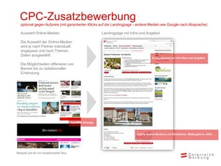 CPC-Zusatzbewerbung
Landingpage mit Infos und AngebotAuswahl Online-Medien
Die Auswahl der Online-Medien
wird je nach Partner individuell
angepasst und nach Themen,
Zielen ausgewählt.
Die Möglichkeiten differieren von
Banner bis zu redaktioneller
Einbindung.
Call to Action-Buttons mit Direktlinks, Bildergalerie, SEO, …
Kurzpräsentation mit Infos und Angebot
optional gegen Aufpreis (mit garantierten Klicks auf die Landingpage - andere Medien wie Google nach Absprache)
Text-Bild Anzeige
Beispiel pol.dk mit redaktioneller Box
 