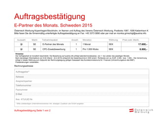 Rechnungsadresse
Auswahl Markt Teilnahmepaket Anzahl Monat(e) Währung Preis exkl. MwSt.
 SE E-Partner des Monats 1 1 Monat SEK 17.600,-
 SE CPC-Zusatzbewerbung 1 Pro 1.000 Klicks SEK 8.800,-
Hinweise:
Die Verfügbarkeit ist monatlich beschränkt. Die Bewerbung auf austria.info erfolgt kalendermonatsweise, von 1. bis Letzten des jeweiligen Monats.
Beim derzeitigen Wechselkurs von 9,52 (Stand: 24.2.2015) entspricht die Gesamtsumme in SEK einem Richtpreis von ca. EUR 2.000,- bzw. 1.000,-. Die Verrechnung
erfolgt in lokaler Währung zum Zeitpunkt der Rechnungslegung gültigen Kassawert des Bundesministeriums für Finanzen.(Umrechnungskurs des BMF).
Preisänderungen vorbehalten.
Auftragsbestätigung
E-Partner des Monats. Schweden 2015
Auftraggeber*
Adresse
Ansprechpartner
Telefonnummer
Faxnummer
E-Mail
Ihre ATU/UID Nr.
* Bitte vollständigen Unternehmensnamen inkl. etwaigen Zusätzen wie GmbH angeben
Österreich Werbung Kopenhagen/Stockholm, im Namen und Auftrag des Vereins Österreich Werbung, Postboks 1087, 1008 København K
Bitte faxen Sie die firmenmäßig unterfertigte Auftragsbestätigung an Fax: +45 3373 0890 oder per mail an monika.grinschgl@austria.info
Auftragsbestätigung Seite 1 von 2
 