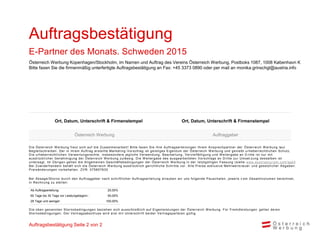Die Österreich W erbung freut sich auf die Zusammenarbeit! Bitte faxen Sie Ihre Auftragserteilungen Ihrem Ansprechpartner der Österreich W erbung laut
Begleitschreiben. Der in ihrem Auftrag erstellte Marketing -Vorschlag ist geistiges Eigentum der Österreich W erbung und genießt u rheberrechtlichen Schutz.
Die urheberrechtlichen Verwertungsrechte, insbesondere jegliche Verwendung, Bearbeitung, Vervielfältigung und W eitergabe an D ritte ist nur mit
ausdrücklicher Genehmigung der Österreich W erbung zulässig. Die W eitergabe des ausgearbeiteten Vorschlags an Dritte zur Umset zung desselben ist
untersagt. Im Übrigen gelten die Allgemeinen Geschäftsbedingungen der Österreich W erbung in der letztgültigen Fassung (siehe www.austriatourism.com/agb)
Bei Zuwiderhandeln behält sich die Österreich W erbung ausdrücklich gerichtliche Schritte vor. Alle Preise exklusive Mehrwerts teuer und gesetzlicher Abgaben.
Preisänderungen vorbehalten. ZVR: 075857630
Bei Absage/Storno durch den Auftraggeber nach schriftlicher Auftragserteilung erlauben wir uns folgende Pauschalen, jeweils v om Gesamtvolumen berechnet,
in Rechnung zu stellen:
Die oben genannten Stornobedingungen beziehen sich ausschließlich auf Eigenleistungen der Österreich W erbung. Für Fremdleistungen gelten deren
Stornobedingungen. Der Vertragsabschluss wird erst mit Unterschrift beider Vertragsparteien gültig.
Ab Auftragserteilung: 25,00%
60 Tage bis 30 Tage vor Leistungsbeginn : 50,00%
29 Tage und weniger: 100,00%
Ort, Datum, Unterschrift & Firmenstempel Ort, Datum, Unterschrift & Firmenstempel
Österreich Werbung Auftraggeber
Auftragsbestätigung Seite 2 von 2
Österreich Werbung Kopenhagen/Stockholm, im Namen und Auftrag des Vereins Österreich Werbung, Postboks 1087, 1008 København K
Bitte faxen Sie die firmenmäßig unterfertigte Auftragsbestätigung an Fax: +45 3373 0890 oder per mail an monika.grinschgl@austria.info
Auftragsbestätigung
E-Partner des Monats. Schweden 2015
 