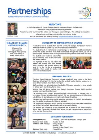 Partnerships  
   Latest  news  from  Dawlish  Community  College                                                                                                           
                                                                                                                                                           edition  March  2011  


                                                                                        WELCOME  
                                          to  the  first  e-­edition  of    Partnerships  circulated  to  parents  and  carers  via  Parentmail.      
                                                                We  hope  to  send  you  regular  news  every  half  term.  
                             Please  tell  us  what  you  think  of  this  edition  and  the  way  we  are  circulating  it.    This  will  help  to  ensure  the    
                                                             information  is  useful  and  interesting  for  you  and  your  family.  
Mr  A  Davis,  Principal                        You  can  tell  us  what  you  think  by  emailing:  suggestions@dawlish.devon.sch.uk  



IMPACT  DAY  3  MARCH                                                      MATHS  DAY  AT  EXETER  CITY  IS  A  WINNER    
 -­  BEING  HEALTHY  -­                               Twenty   two   Year   9   students   from   Dawlish   Community   College   attended   an   intensive  
        A  flavour  of  the                           Maths  day  hosted  by  Exeter  City  and  Devon  Education  Partnership.    
        many    activities                                              
 from  Yoga  to  Plate  Spinning                                       points   that   Exeter   and   their   rivals   had   accumulated   through   the   season,   as   well   as  
    and    Food  Tasting  to                                           estimating  the  number  of  seats  in  the  ground  and  costing  various  items  in  the  club  shop.  
    Ready,  Steady,  Cook!                                             The  students  were  treated  to  a  tour  of  the  
                                                                       ground   including   visits   to   the   VIP   boxes  
                                                                       and  players  dugouts.    
                                                                       The   highlight   of   the   day   was   when   club  
                                                                       players   Ben   Watson   and   Scott   Bennett  
                                                                       held   a   question   and   answer   session   on  
                                                                       what   it   is   like   to   be   a   professional  
                                                                       footballer,   then   posed   for   photos   with  
                                                                       some  very  excited  students.  
                                                        

                                                                                                HANDBALL  FESTIVAL  
                                                      This  term   Dawlish  Learning  Community   primary  school   staff   were  invited   by   the   South  
                                                      Dartmoor  School  Sport  Partnership  to  attend  a  handball  teacher  training  session  run  by  
                                                      Great  Britain  handball  player  Scott  Harrington.      
                                                      Staff  went  back  into  schools  to  teach  handball  in  PE  lessons  supported  in  some  schools  
                                                      by  School  Sport  Coordinator,  Martin  Vizor.      
                                                      Selected   Year   10   Sports   Leaders   from   Dawlish   Community   College   (DCC)   attended  
                                                      handball  training  at  South  Dartmoor.      
                                                      The   remaining   Sports   Leaders   attended   handball   training   at   DCC   to   prepare   them   for  
                                                      running  our  Primary  School  Handball  Festival.  This  was  attended  by  around  140  children  
                                                      with  20  Year  10  Sports  Leaders  running  the  activities  and  matches.    
                                                      Primary  school  staff  were  very  positive  about  the  enthusiasm  of  the  DCC  Sports  Leaders  
                                                      and  their  ability  to  motivate  all  children  to  take  part.    
                                                      The  next  stage  is  a  primary  school  handball  tournament  due  to  take  place  towards  the  
                                                      end  of  March  where  DCC  Sports  Leaders  will  act  as  match  officials.        
                                                      The   winners   and   runners   up   in   this   competition   will   be   invited   to   the   South   Dartmoor  
                                                      School   Sport   Partnership   Handball   Finals   where   they   will   compete   against   teams   from  
                                                      other  Learning  Communities.  
                                                        

                                                                                            DATES  FOR  YOUR  DIARY  
                                                      Spring  Term  ends:                        Thursday  7  April   Non-­student  day:    Friday  8  April  
                                                      Summer  Term  starts:                      Tuesday  26  April     
                                                      Summer  Term  Holidays:                    Friday  29  April  
                                                                                                 Monday  2  May  
                                                                                                 Monday  30  May-­Friday  3  June  
                                                      Summer  Term  ends:                        Friday  22  July  

                                  tel:  01626  862318            Dawlish  Community  College          www.dawlish.devon.sch.uk  
 