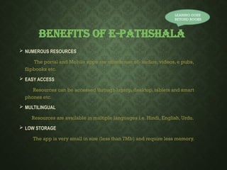 BENEFITS OF E-PATHSHALA
 NUMEROUS RESOURCES
The portal and Mobile apps are storehouse of- audios, videos, e pubs,
flipbooks etc.
 EASY ACCESS
Resources can be accessed through laptop, desktop, tablets and smart
phones etc.
 MULTILINGUAL
Resources are available in multiple languages i.e. Hindi, English, Urdu.
 LOW STORAGE
The app is very small in size (less than 7Mb) and require less memory.
LEANING GOES
BEYOND BOOKS
 