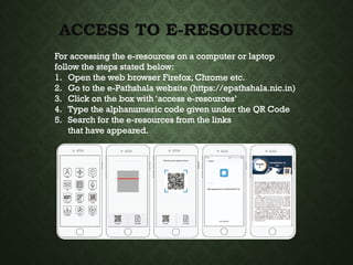 ACCESS TO E-RESOURCES
For accessing the e-resources on a computer or laptop
follow the steps stated below:
1. Open the web browser Firefox, Chrome etc.
2. Go to the e-Pathshala website (https://epathshala.nic.in)
3. Click on the box with ‘access e-resources’
4. Type the alphanumeric code given under the QR Code
5. Search for the e-resources from the links
that have appeared.
 