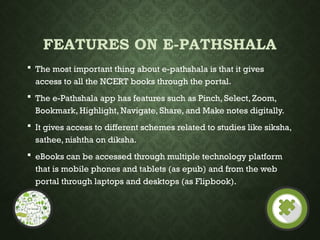 FEATURES ON E-PATHSHALA
 The most important thing about e-pathshala is that it gives
access to all the NCERT books through the portal.
 The e-Pathshala app has features such as Pinch, Select, Zoom,
Bookmark, Highlight, Navigate, Share, and Make notes digitally.
 It gives access to different schemes related to studies like siksha,
sathee, nishtha on diksha.
 eBooks can be accessed through multiple technology platform
that is mobile phones and tablets (as epub) and from the web
portal through laptops and desktops (as Flipbook).
 