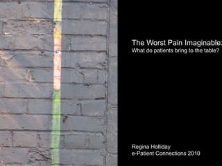 The Worst Pain Imaginable: What do patients bring to the table? Regina Holliday e-Patient Connections 2010 