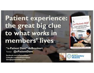 “e-Patient Dave” deBronkart
Twitter: @ePatientDave
facebook.com/ePatientDave
LinkedIn.com/in/ePatientDave
dave@epatientdave.com
Patient experience:
the great big clue
to what works in
members’ lives
 