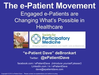 The e-Patient Movement
                     Engaged e-Patients are
                   Changing What’s Possible in
                          Healthcare



                                  “e-Patient Dave” deBronkart
                                     Twitter: @ePatientDave
                       facebook.com / ePatientDave (introduce yourself please!)
                                  LinkedIn.com / in / ePatientDave
                                      dave@epatientdave.com
Copyright © 2012 e-Patient Dave   Please contact via epatientdave.com before re-using
 