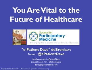 You Are Vital to the
              Future of Healthcare


                                   “e-Patient Dave” deBronkart
                                       Twitter: @ePatientDave
                                                      facebook.com / ePatientDave
                                                    LinkedIn.com / in / ePatientDave
                                                         dave@epatientdave.com
Copyright © 2012 e-Patient Dave   Please contact via epatientdave.com before re-using
 