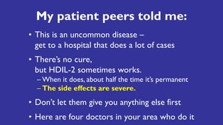 My patient peers told me:
• This is an uncommon disease –
get to a hospital that does a lot of cases
• There’s no cure,
but HDIL-2 sometimes works.
– When it does, about half the time it’s permanent
– The side effects are severe.
• Don’t let them give you anything else first
• Here are four doctors in your area who do it
 