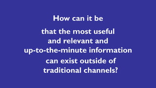 How can it be
that the most useful
and relevant and
up-to-the-minute information
can exist outside of
traditional channels?
 