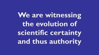 We are witnessing
the evolution of
scientific certainty
and thus authority
 