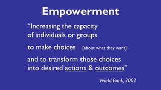 Empowerment
“Increasing the capacity
of individuals or groups
to make choices [about what they want]
and to transform those choices
into desired actions & outcomes”
World Bank, 2002
 