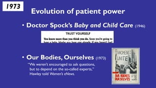 Evolution of patient power
• Doctor Spock’s Baby and Child Care (1946)
• Our Bodies, Ourselves (1973)
“We weren’t encouraged to ask questions,
but to depend on the so-called experts,”
Hawley told Women’s eNews.
1973
 