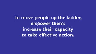 To move people up the ladder,
empower them:
increase their capacity
to take effective action.
 