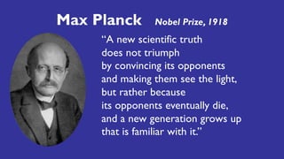 “A new scientific truth
does not triumph
by convincing its opponents
and making them see the light,
but rather because
its opponents eventually die,
and a new generation grows up
that is familiar with it.”
Max Planck Nobel Prize, 1918
 