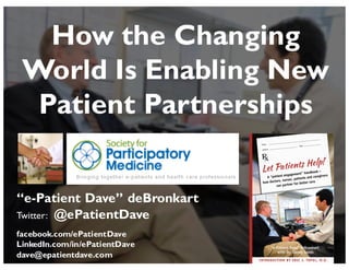 “e-Patient Dave” deBronkart
Twitter: @ePatientDave
facebook.com/ePatientDave
LinkedIn.com/in/ePatientDave
dave@epatientdave.com
How the Changing
World Is Enabling New
Patient Partnerships
 