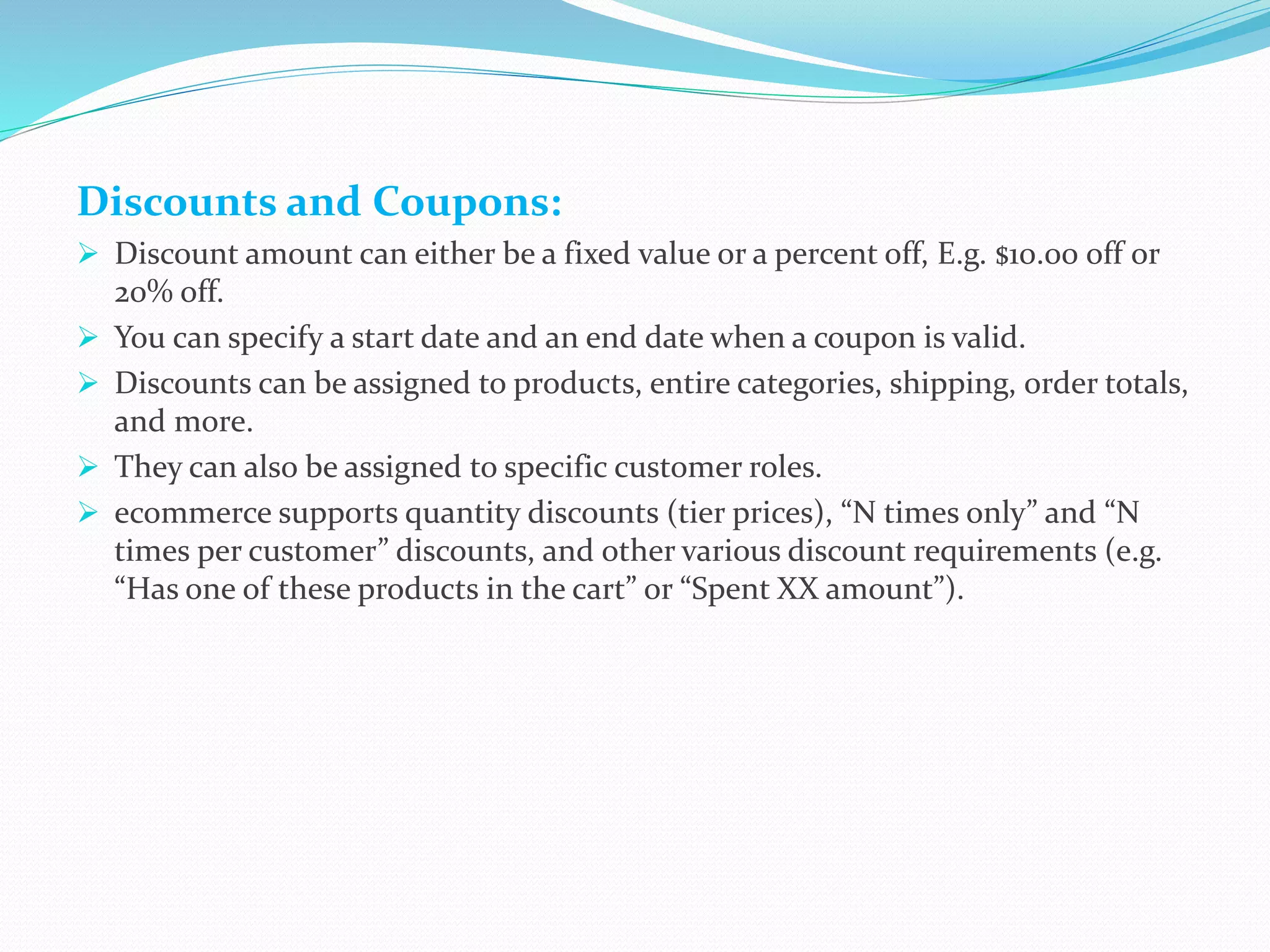 Discounts and Coupons:
 Discount amount can either be a fixed value or a percent off, E.g. $10.00 off or
20% off.
 You can specify a start date and an end date when a coupon is valid.
 Discounts can be assigned to products, entire categories, shipping, order totals,
and more.
 They can also be assigned to specific customer roles.
 ecommerce supports quantity discounts (tier prices), “N times only” and “N
times per customer” discounts, and other various discount requirements (e.g.
“Has one of these products in the cart” or “Spent XX amount”).
 