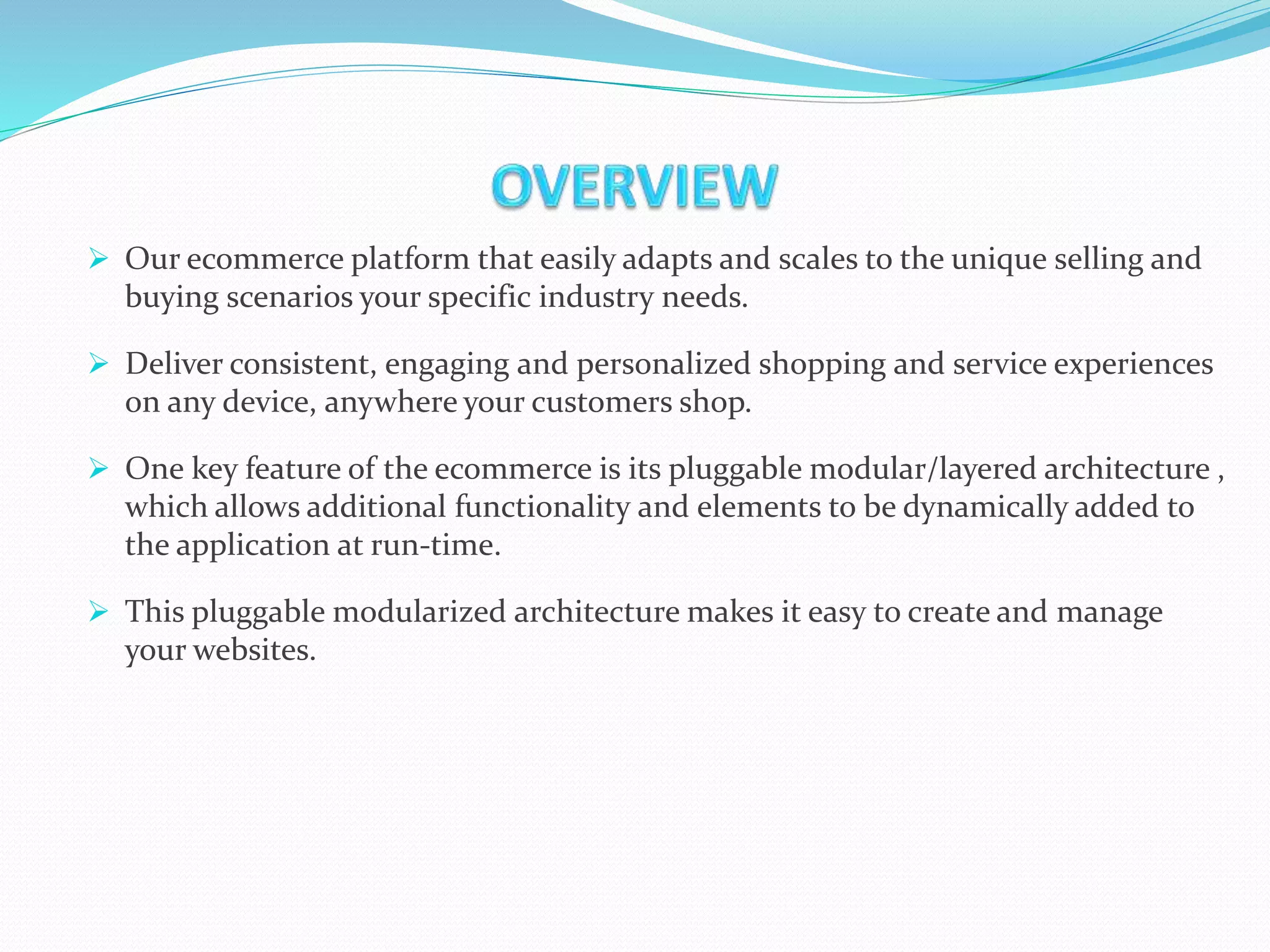  Our ecommerce platform that easily adapts and scales to the unique selling and
buying scenarios your specific industry needs.
 Deliver consistent, engaging and personalized shopping and service experiences
on any device, anywhere your customers shop.
 One key feature of the ecommerce is its pluggable modular/layered architecture ,
which allows additional functionality and elements to be dynamically added to
the application at run-time.
 This pluggable modularized architecture makes it easy to create and manage
your websites.
 