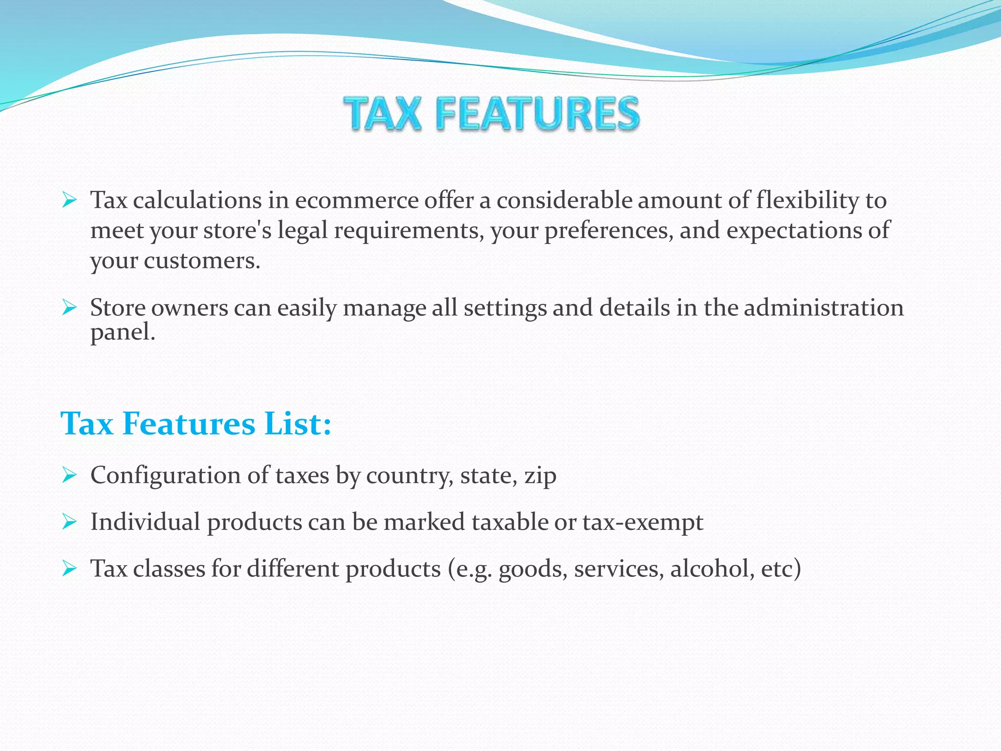  Tax calculations in ecommerce offer a considerable amount of flexibility to
meet your store's legal requirements, your preferences, and expectations of
your customers.
 Store owners can easily manage all settings and details in the administration
panel.
Tax Features List:
 Configuration of taxes by country, state, zip
 Individual products can be marked taxable or tax-exempt
 Tax classes for different products (e.g. goods, services, alcohol, etc)
 