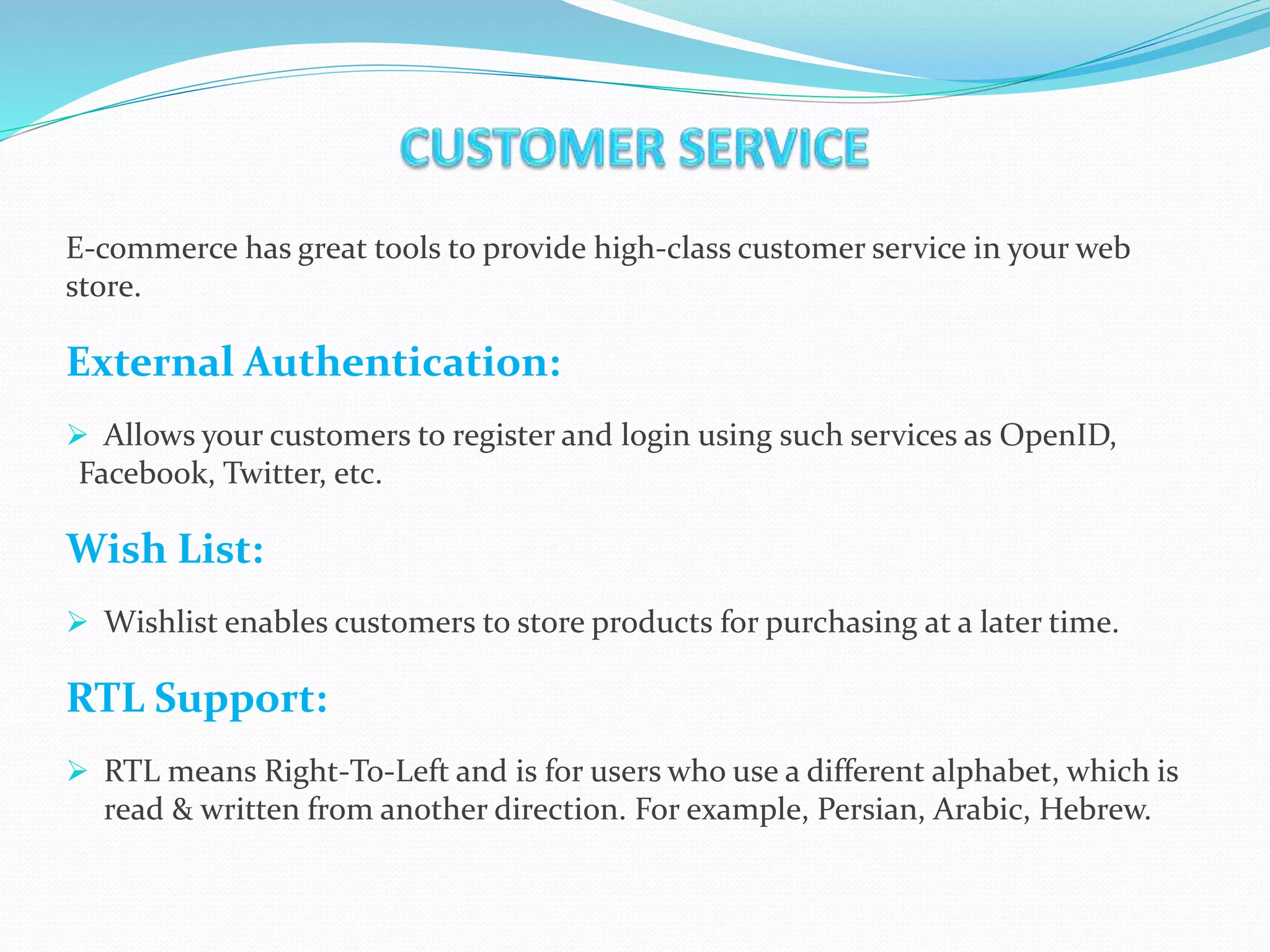E-commerce has great tools to provide high-class customer service in your web
store.
External Authentication:
 Allows your customers to register and login using such services as OpenID,
Facebook, Twitter, etc.
Wish List:
 Wishlist enables customers to store products for purchasing at a later time.
RTL Support:
 RTL means Right-To-Left and is for users who use a different alphabet, which is
read & written from another direction. For example, Persian, Arabic, Hebrew.
 