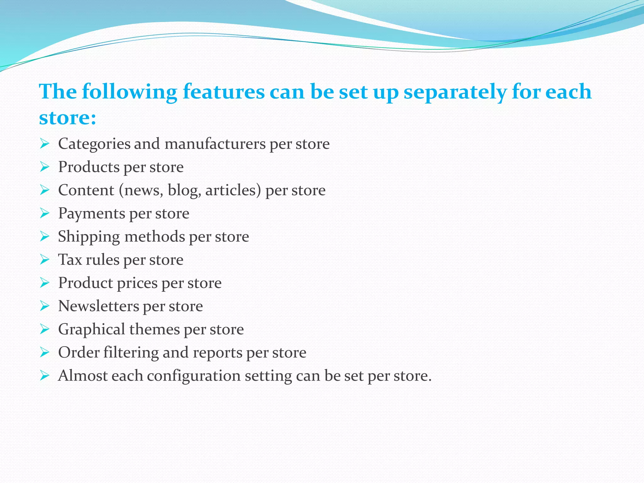 The following features can be set up separately for each
store:
 Categories and manufacturers per store
 Products per store
 Content (news, blog, articles) per store
 Payments per store
 Shipping methods per store
 Tax rules per store
 Product prices per store
 Newsletters per store
 Graphical themes per store
 Order filtering and reports per store
 Almost each configuration setting can be set per store.
 